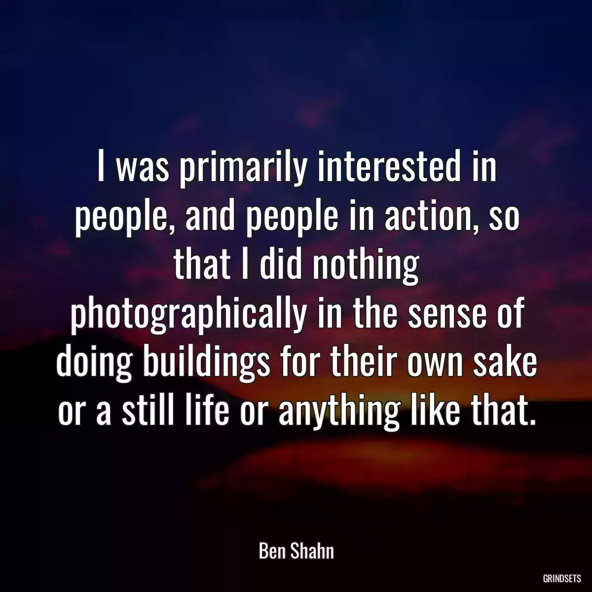 I was primarily interested in people, and people in action, so that I did nothing photographically in the sense of doing buildings for their own sake or a still life or anything like that.