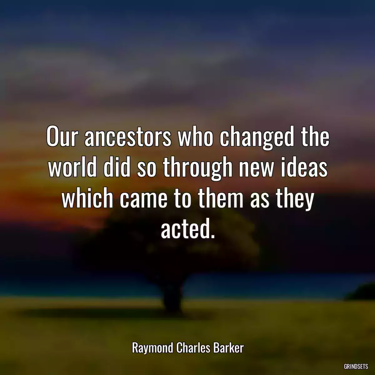 Our ancestors who changed the world did so through new ideas which came to them as they acted.