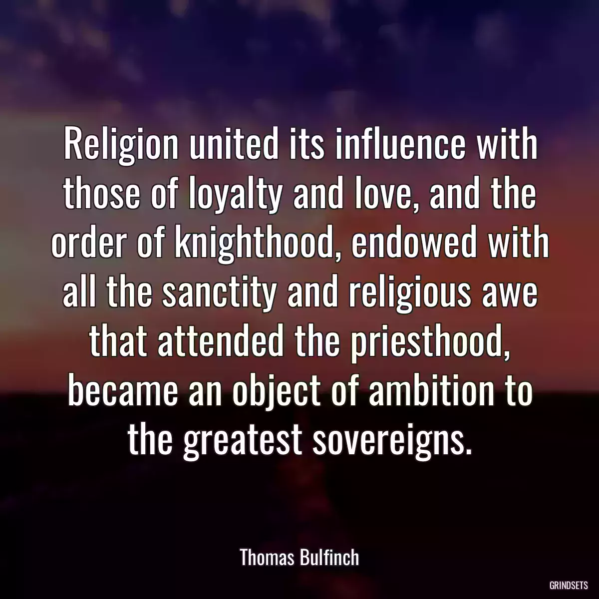 Religion united its influence with those of loyalty and love, and the order of knighthood, endowed with all the sanctity and religious awe that attended the priesthood, became an object of ambition to the greatest sovereigns.