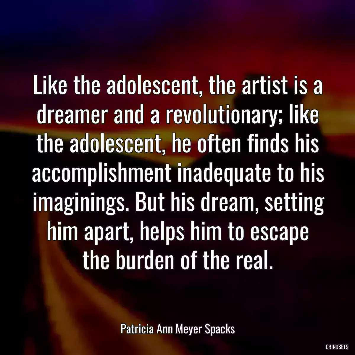 Like the adolescent, the artist is a dreamer and a revolutionary; like the adolescent, he often finds his accomplishment inadequate to his imaginings. But his dream, setting him apart, helps him to escape the burden of the real.