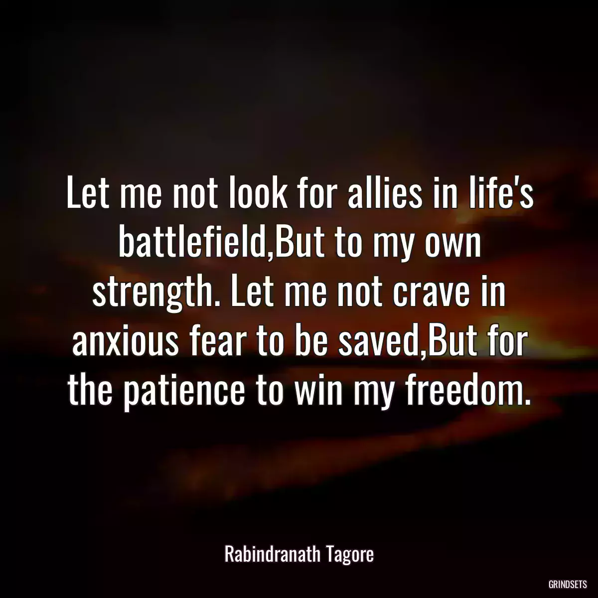 Let me not look for allies in life\'s battlefield,But to my own strength. Let me not crave in anxious fear to be saved,But for the patience to win my freedom.