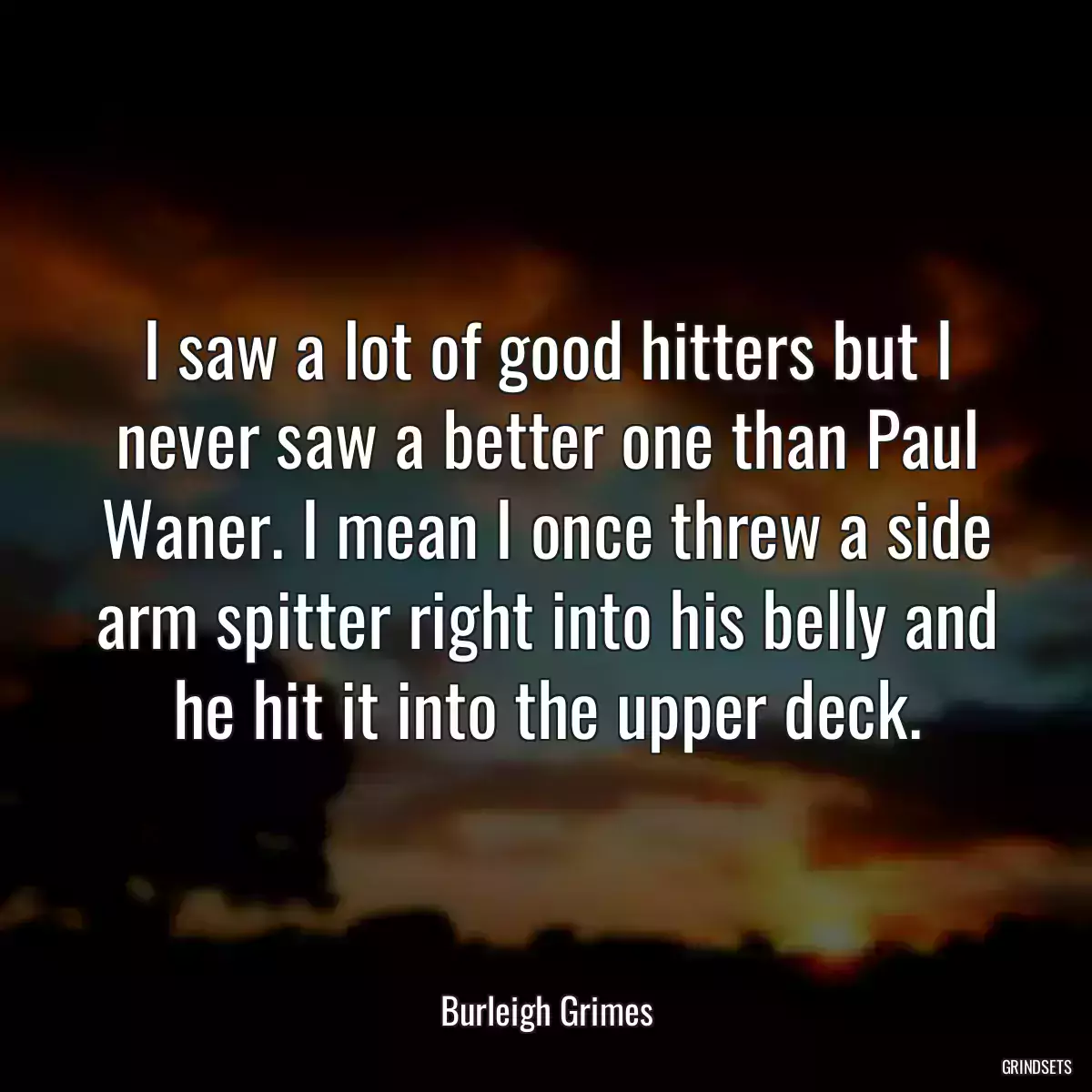 I saw a lot of good hitters but I never saw a better one than Paul Waner. I mean I once threw a side arm spitter right into his belly and he hit it into the upper deck.