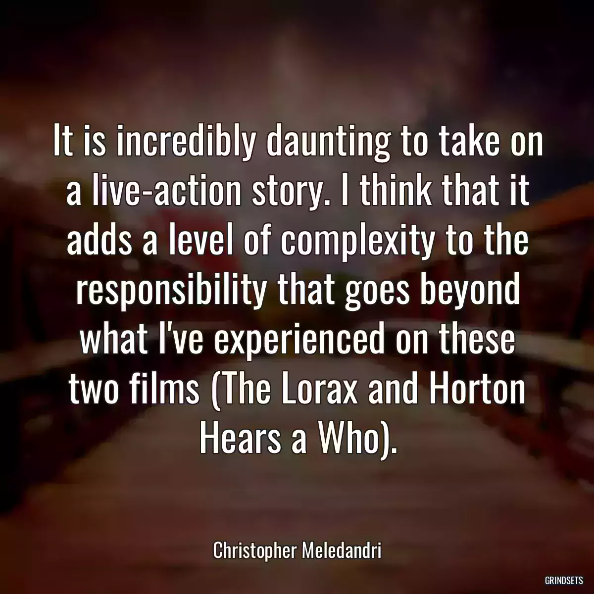 It is incredibly daunting to take on a live-action story. I think that it adds a level of complexity to the responsibility that goes beyond what I\'ve experienced on these two films (The Lorax and Horton Hears a Who).