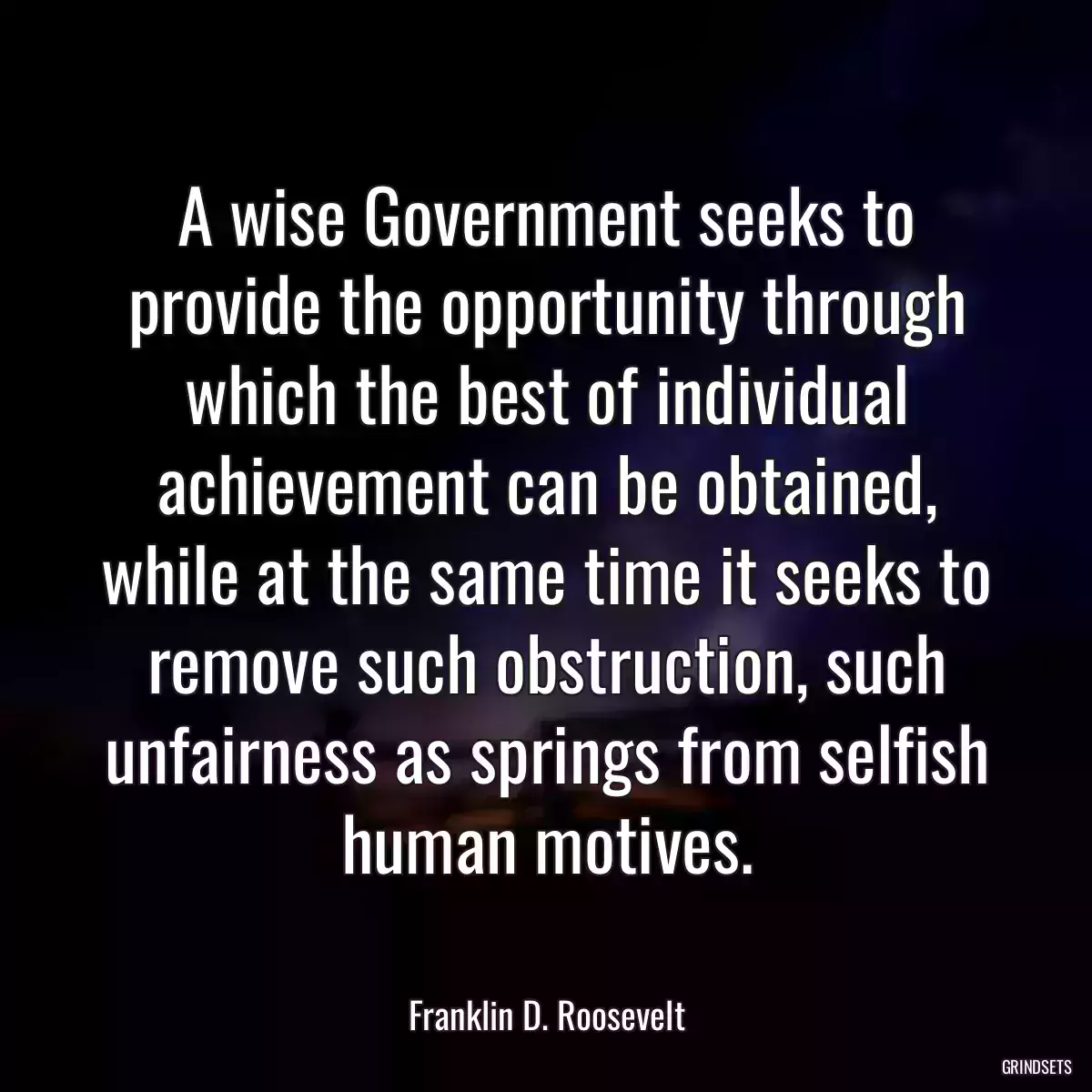 A wise Government seeks to provide the opportunity through which the best of individual achievement can be obtained, while at the same time it seeks to remove such obstruction, such unfairness as springs from selfish human motives.