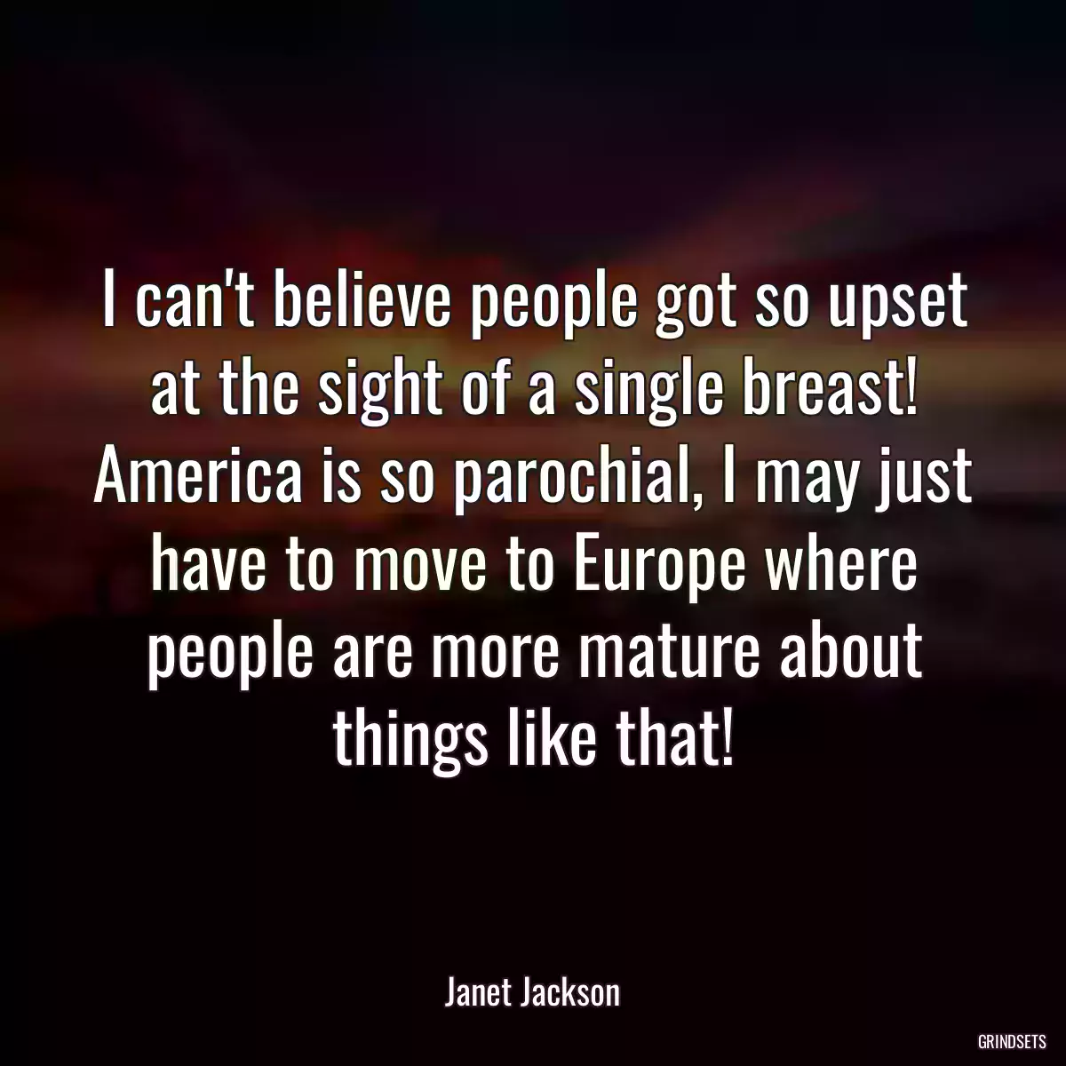 I can\'t believe people got so upset at the sight of a single breast! America is so parochial, I may just have to move to Europe where people are more mature about things like that!