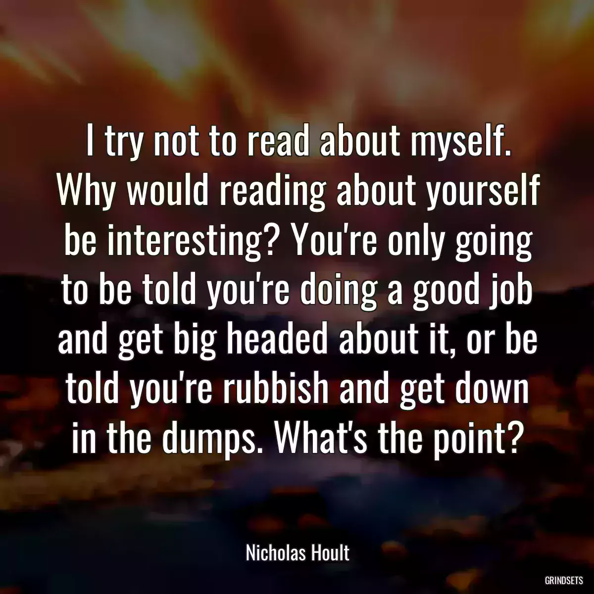 I try not to read about myself. Why would reading about yourself be interesting? You\'re only going to be told you\'re doing a good job and get big headed about it, or be told you\'re rubbish and get down in the dumps. What\'s the point?