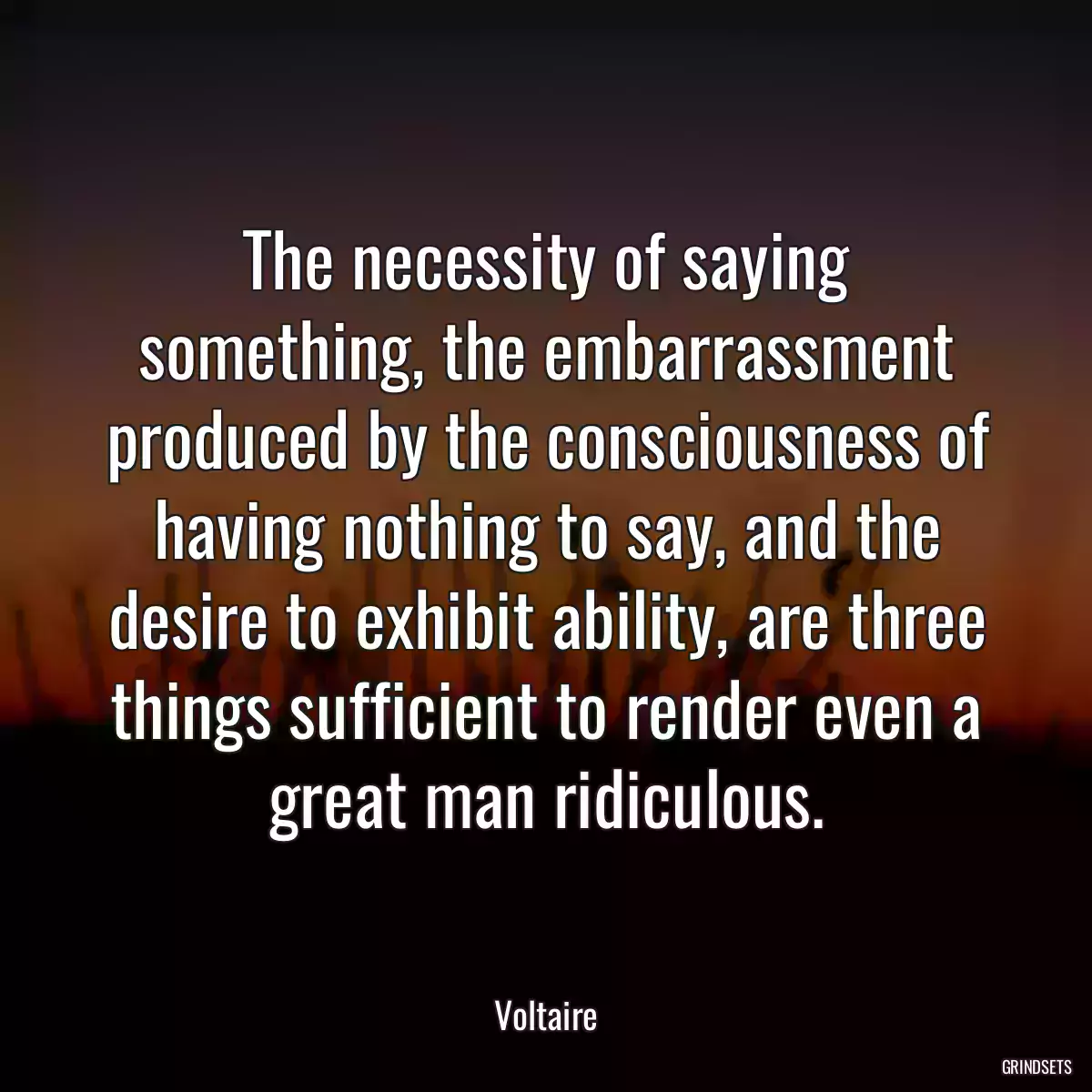 The necessity of saying something, the embarrassment produced by the consciousness of having nothing to say, and the desire to exhibit ability, are three things sufficient to render even a great man ridiculous.