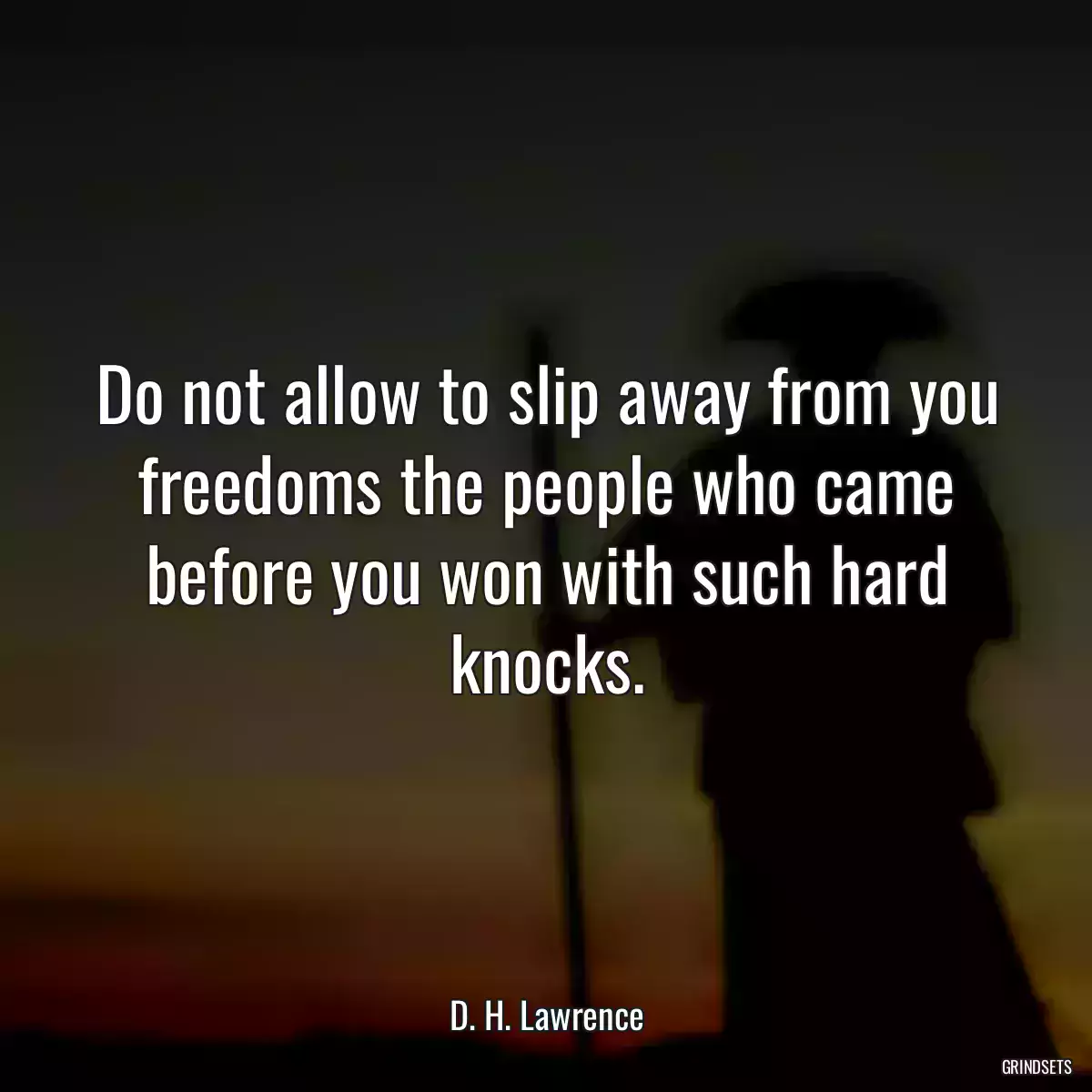 Do not allow to slip away from you freedoms the people who came before you won with such hard knocks.