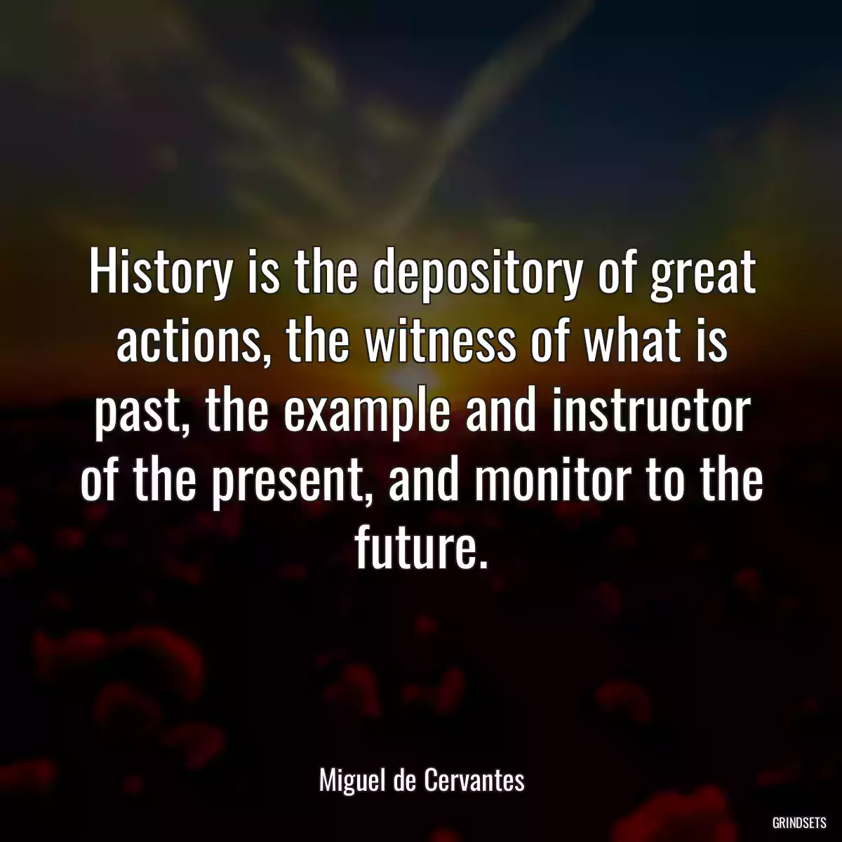 History is the depository of great actions, the witness of what is past, the example and instructor of the present, and monitor to the future.