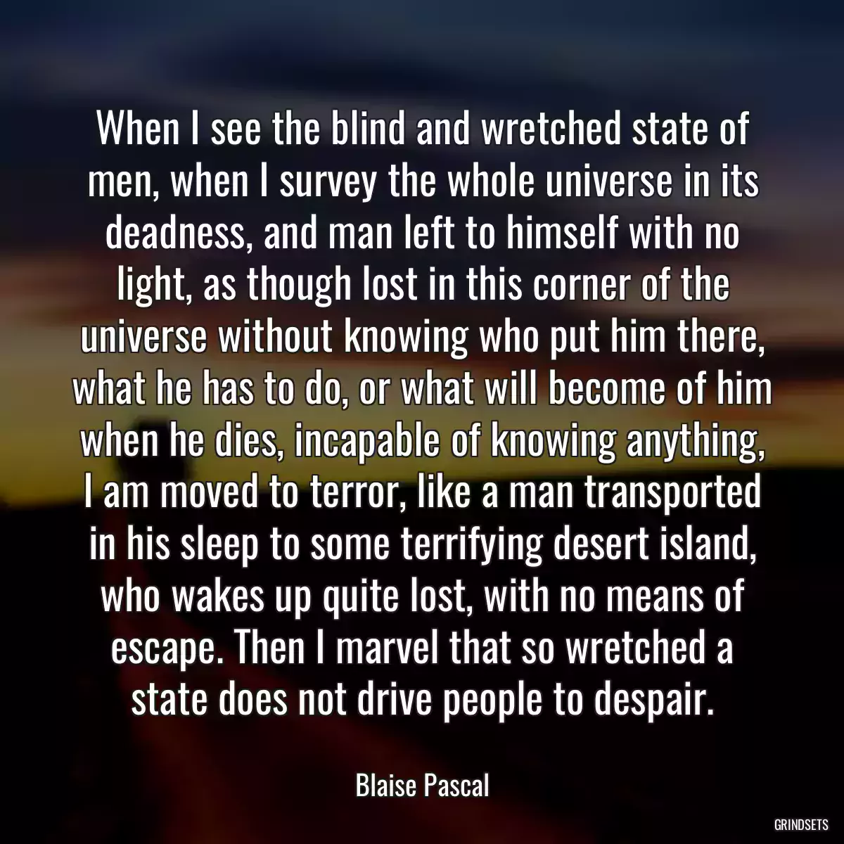 When I see the blind and wretched state of men, when I survey the whole universe in its deadness, and man left to himself with no light, as though lost in this corner of the universe without knowing who put him there, what he has to do, or what will become of him when he dies, incapable of knowing anything, I am moved to terror, like a man transported in his sleep to some terrifying desert island, who wakes up quite lost, with no means of escape. Then I marvel that so wretched a state does not drive people to despair.