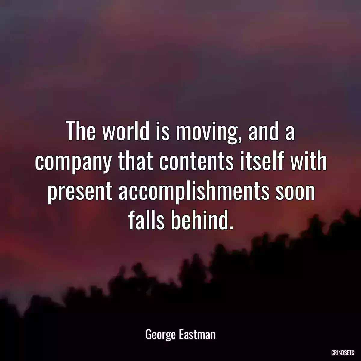 The world is moving, and a company that contents itself with present accomplishments soon falls behind.