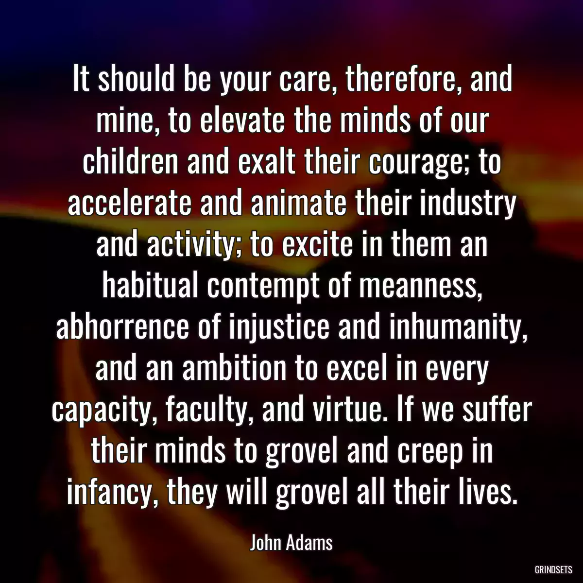 It should be your care, therefore, and mine, to elevate the minds of our children and exalt their courage; to accelerate and animate their industry and activity; to excite in them an habitual contempt of meanness, abhorrence of injustice and inhumanity, and an ambition to excel in every capacity, faculty, and virtue. If we suffer their minds to grovel and creep in infancy, they will grovel all their lives.