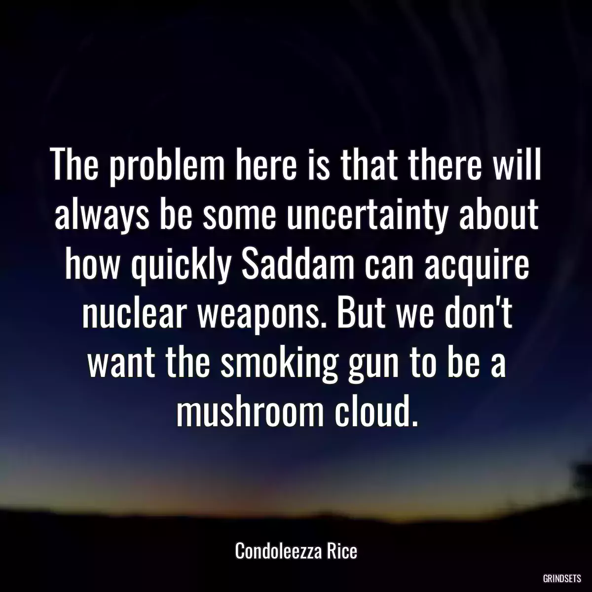 The problem here is that there will always be some uncertainty about how quickly Saddam can acquire nuclear weapons. But we don\'t want the smoking gun to be a mushroom cloud.