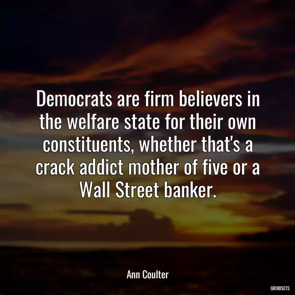 Democrats are firm believers in the welfare state for their own constituents, whether that\'s a crack addict mother of five or a Wall Street banker.