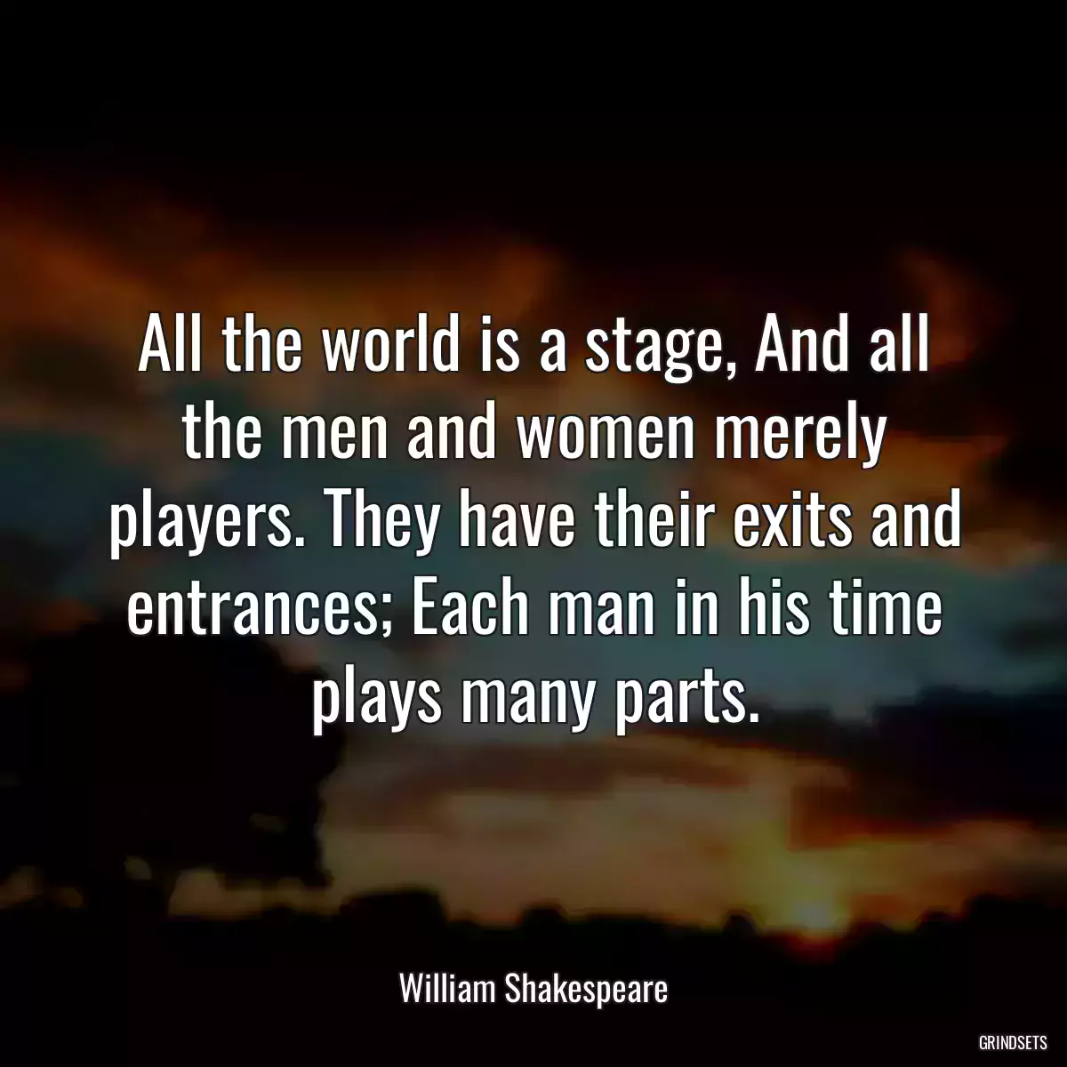 All the world is a stage, And all the men and women merely players. They have their exits and entrances; Each man in his time plays many parts.