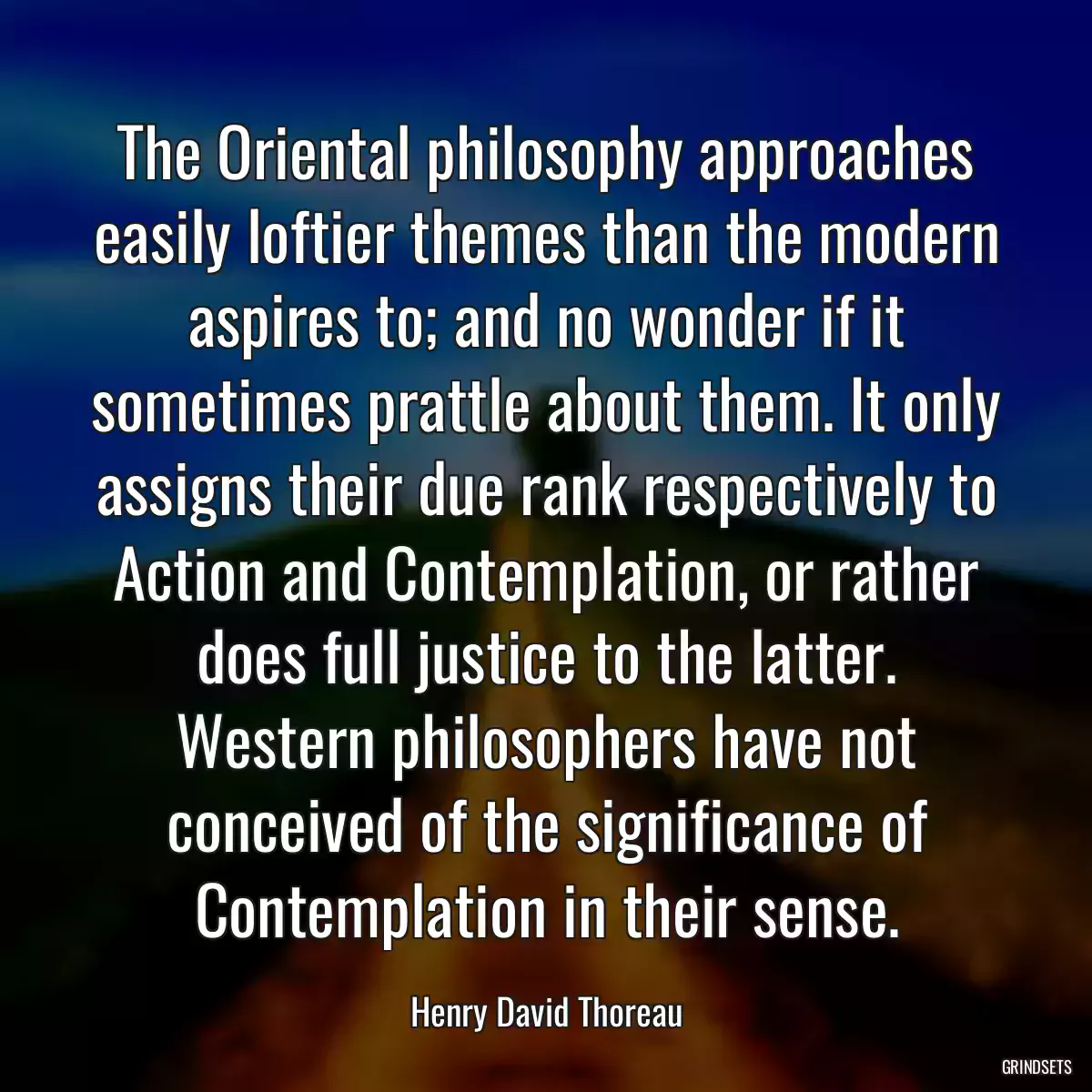 The Oriental philosophy approaches easily loftier themes than the modern aspires to; and no wonder if it sometimes prattle about them. It only assigns their due rank respectively to Action and Contemplation, or rather does full justice to the latter. Western philosophers have not conceived of the significance of Contemplation in their sense.