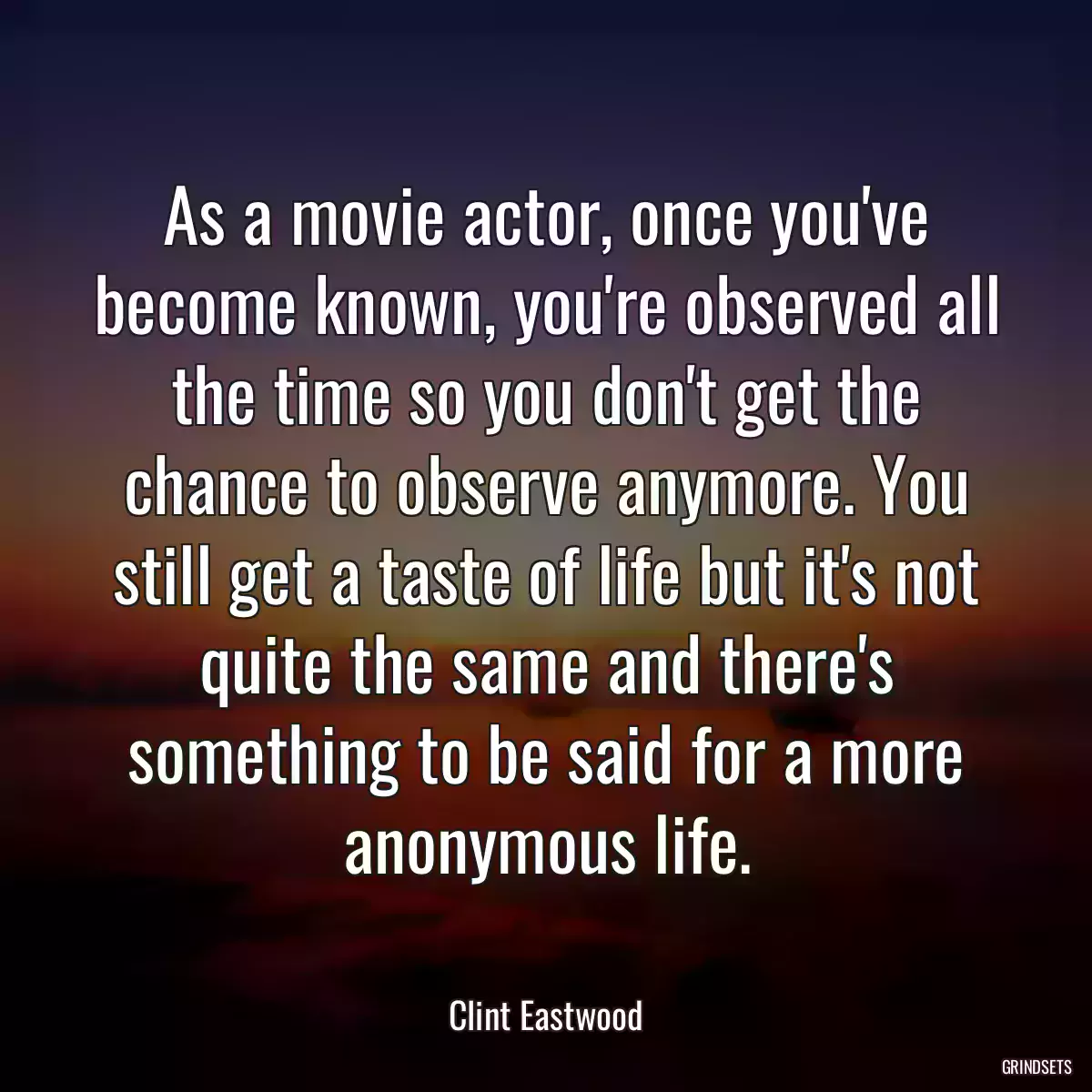 As a movie actor, once you\'ve become known, you\'re observed all the time so you don\'t get the chance to observe anymore. You still get a taste of life but it\'s not quite the same and there\'s something to be said for a more anonymous life.