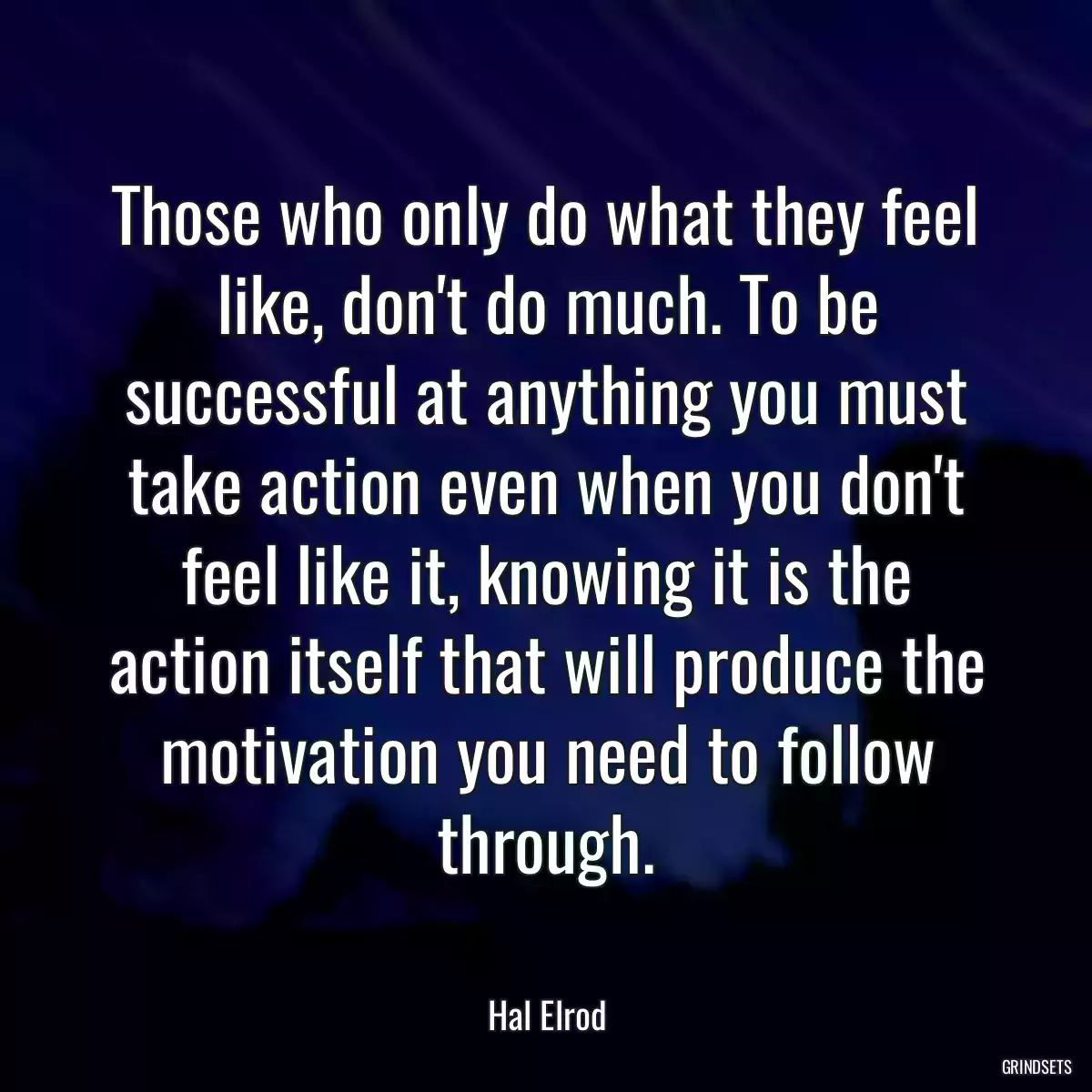 Those who only do what they feel like, don\'t do much. To be successful at anything you must take action even when you don\'t feel like it, knowing it is the action itself that will produce the motivation you need to follow through.