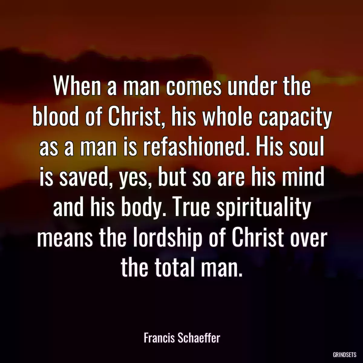 When a man comes under the blood of Christ, his whole capacity as a man is refashioned. His soul is saved, yes, but so are his mind and his body. True spirituality means the lordship of Christ over the total man.