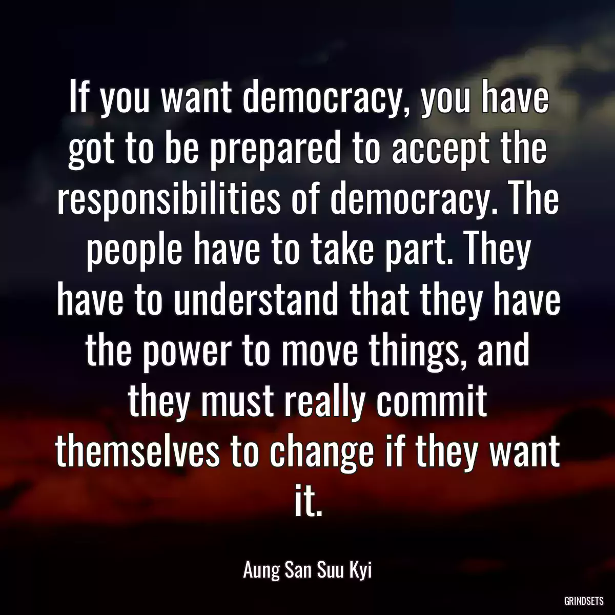 If you want democracy, you have got to be prepared to accept the responsibilities of democracy. The people have to take part. They have to understand that they have the power to move things, and they must really commit themselves to change if they want it.