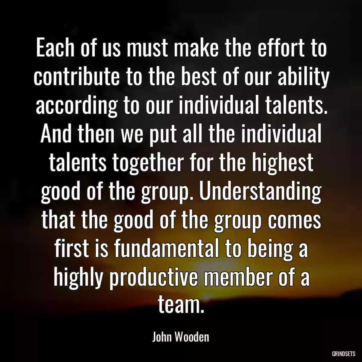 Each of us must make the effort to contribute to the best of our ability according to our individual talents. And then we put all the individual talents together for the highest good of the group. Understanding that the good of the group comes first is fundamental to being a highly productive member of a team.