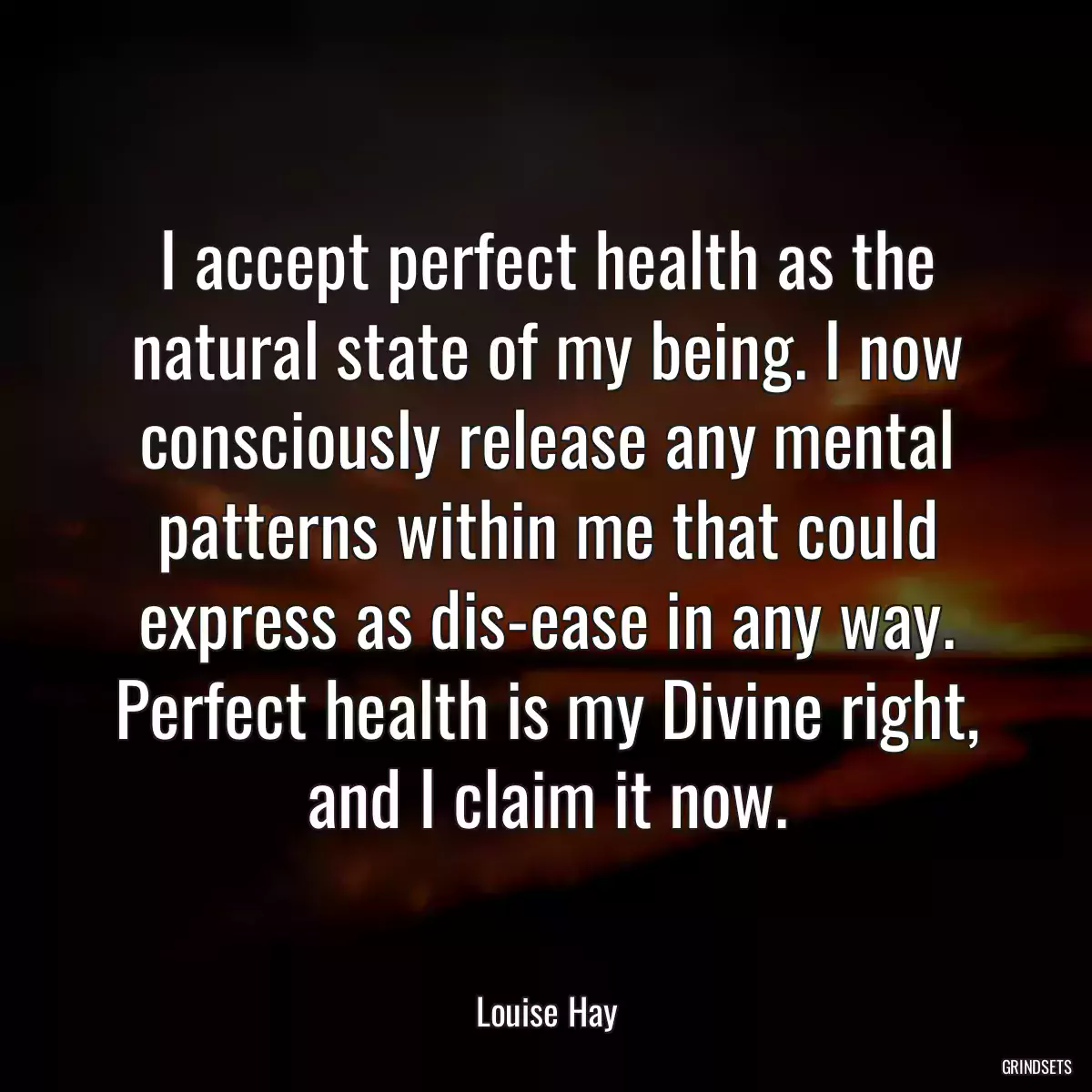 I accept perfect health as the natural state of my being. I now consciously release any mental patterns within me that could express as dis-ease in any way. Perfect health is my Divine right, and I claim it now.