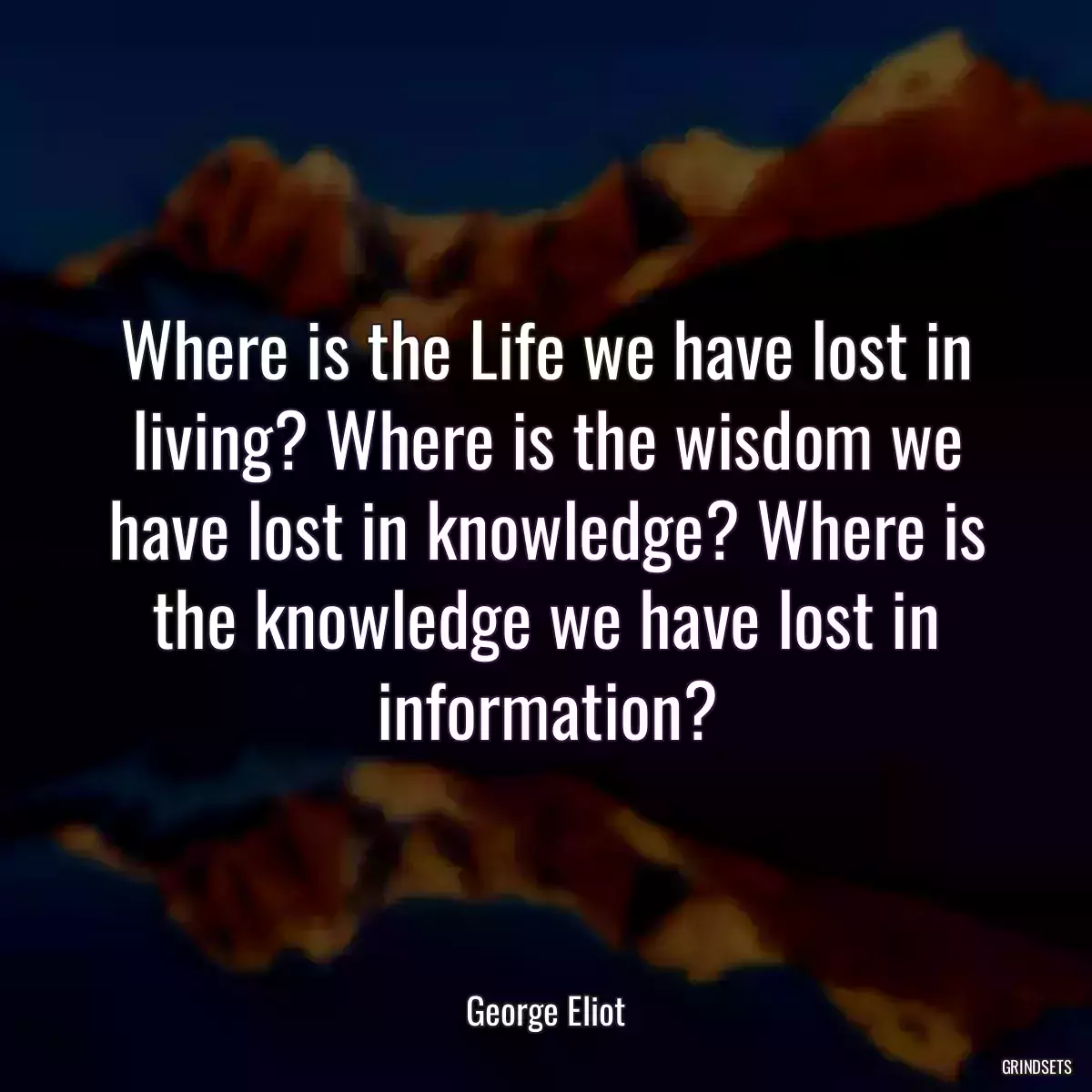 Where is the Life we have lost in living? Where is the wisdom we have lost in knowledge? Where is the knowledge we have lost in information?