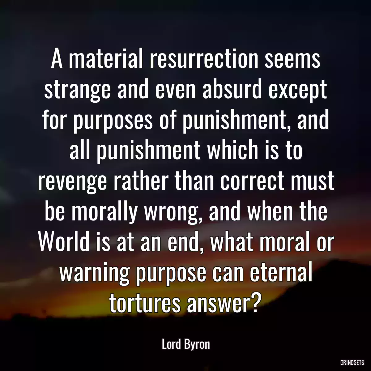 A material resurrection seems strange and even absurd except for purposes of punishment, and all punishment which is to revenge rather than correct must be morally wrong, and when the World is at an end, what moral or warning purpose can eternal tortures answer?