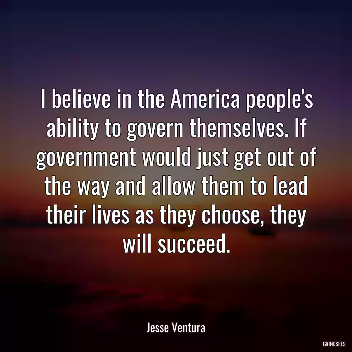 I believe in the America people\'s ability to govern themselves. If government would just get out of the way and allow them to lead their lives as they choose, they will succeed.