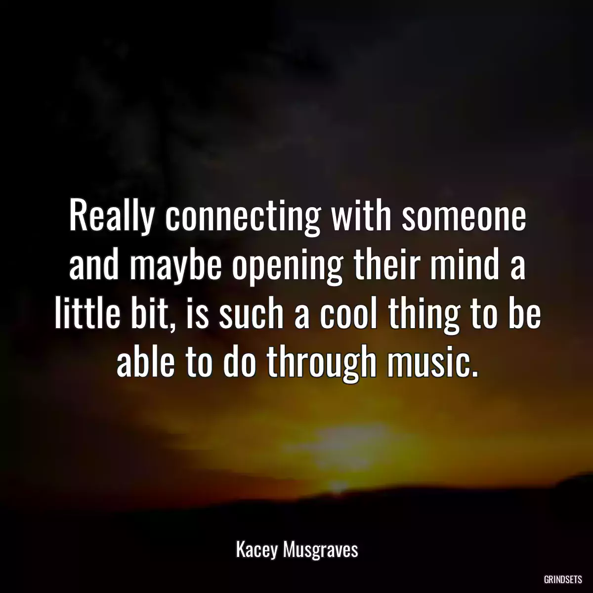 Really connecting with someone and maybe opening their mind a little bit, is such a cool thing to be able to do through music.