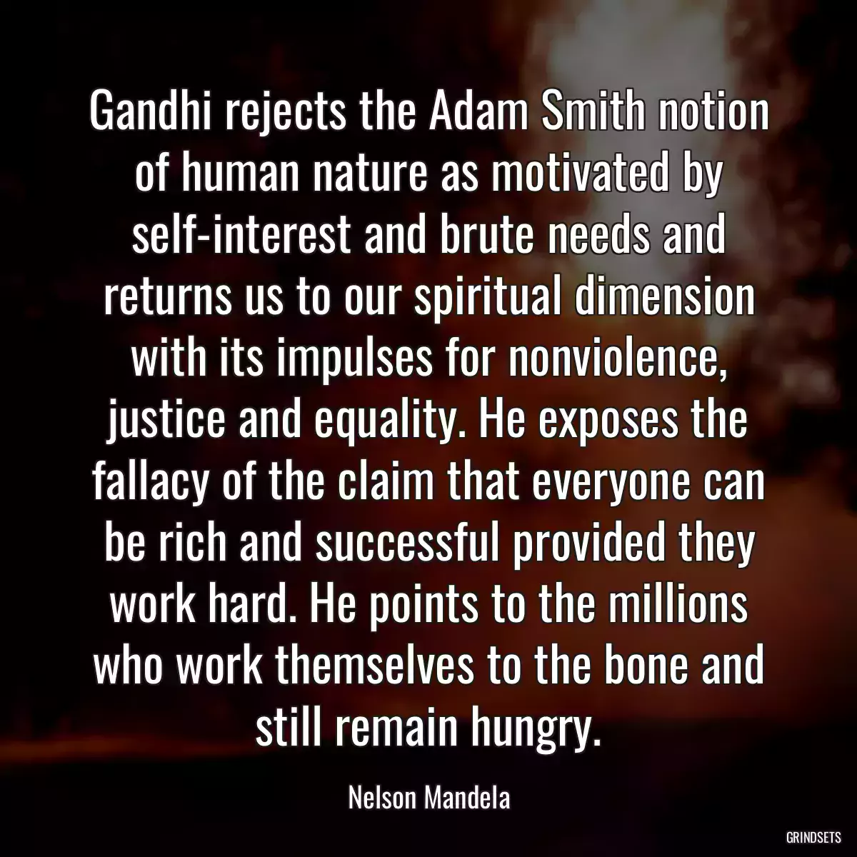 Gandhi rejects the Adam Smith notion of human nature as motivated by self-interest and brute needs and returns us to our spiritual dimension with its impulses for nonviolence, justice and equality. He exposes the fallacy of the claim that everyone can be rich and successful provided they work hard. He points to the millions who work themselves to the bone and still remain hungry.