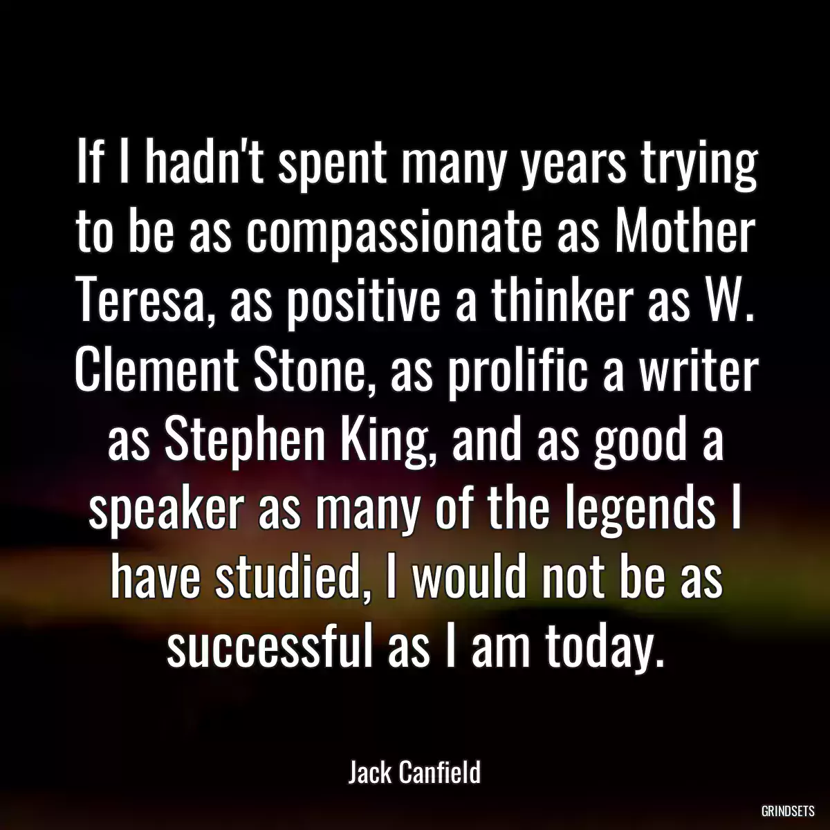 If I hadn\'t spent many years trying to be as compassionate as Mother Teresa, as positive a thinker as W. Clement Stone, as prolific a writer as Stephen King, and as good a speaker as many of the legends I have studied, I would not be as successful as I am today.