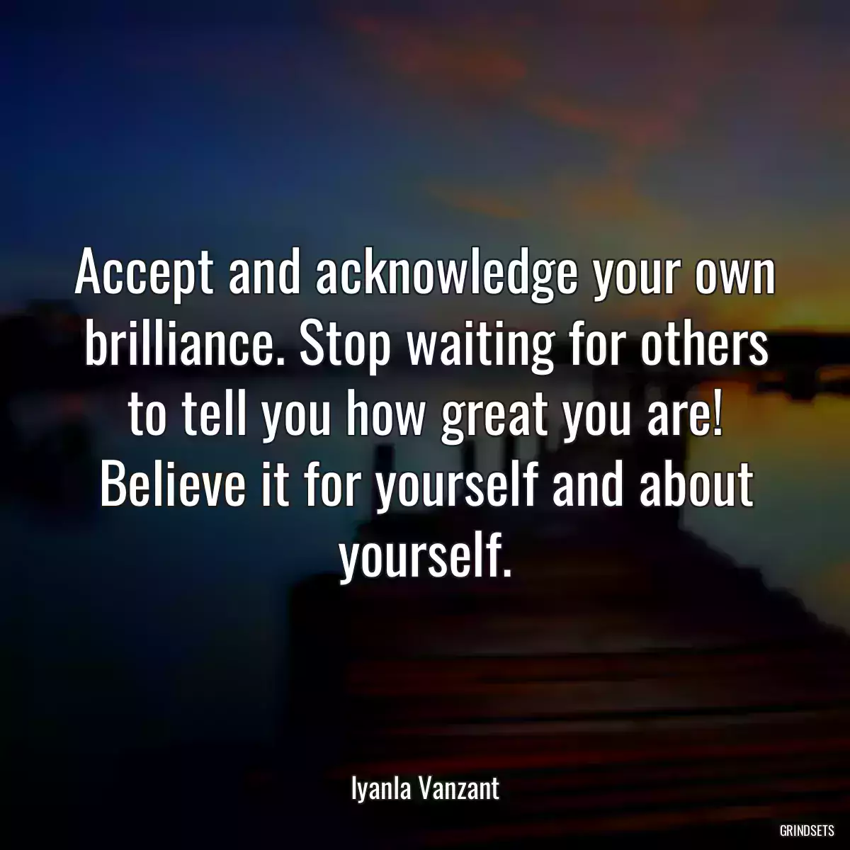 Accept and acknowledge your own brilliance. Stop waiting for others to tell you how great you are! Believe it for yourself and about yourself.