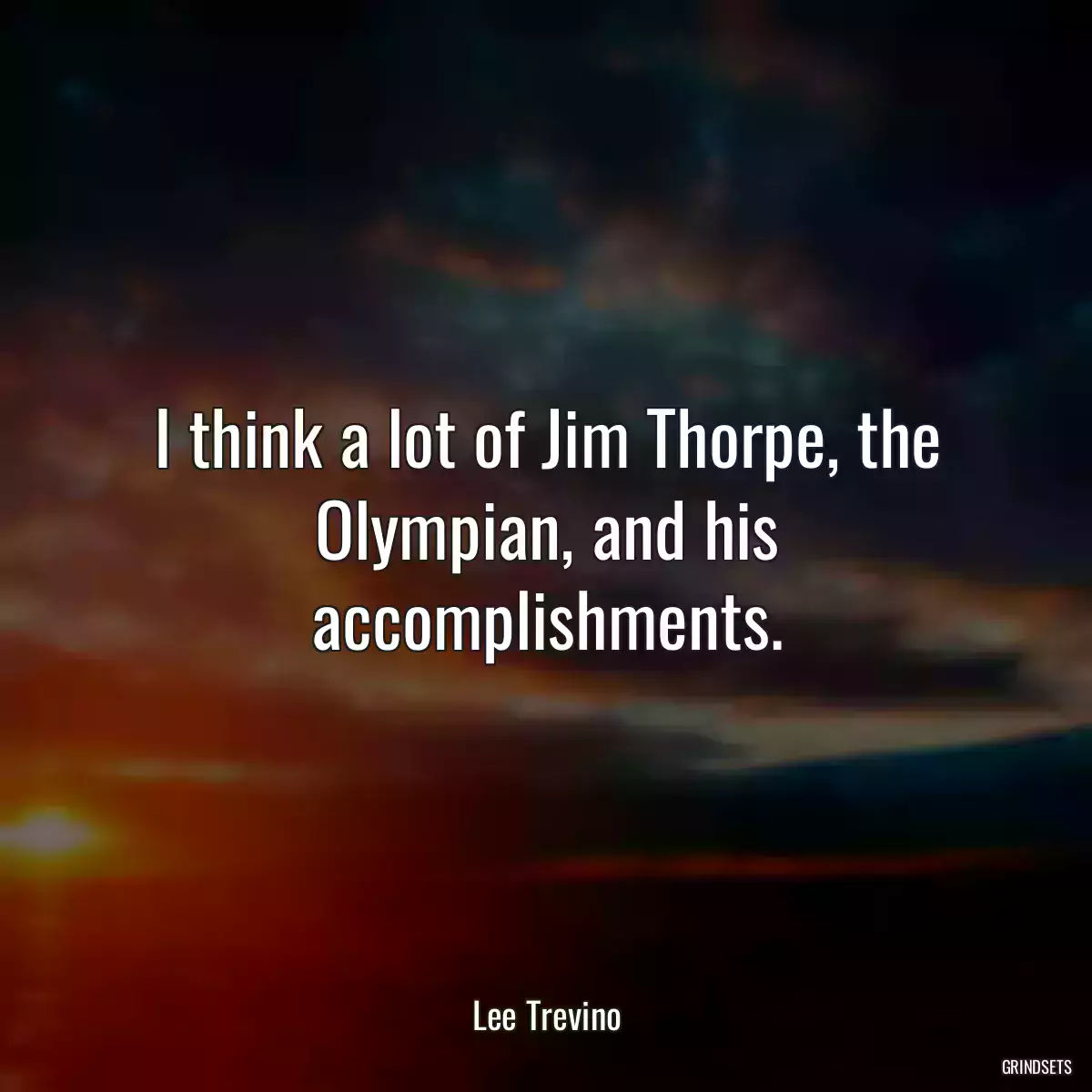 I think a lot of Jim Thorpe, the Olympian, and his accomplishments.