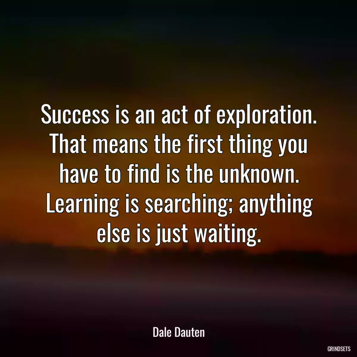 Success is an act of exploration. That means the first thing you have to find is the unknown. Learning is searching; anything else is just waiting.