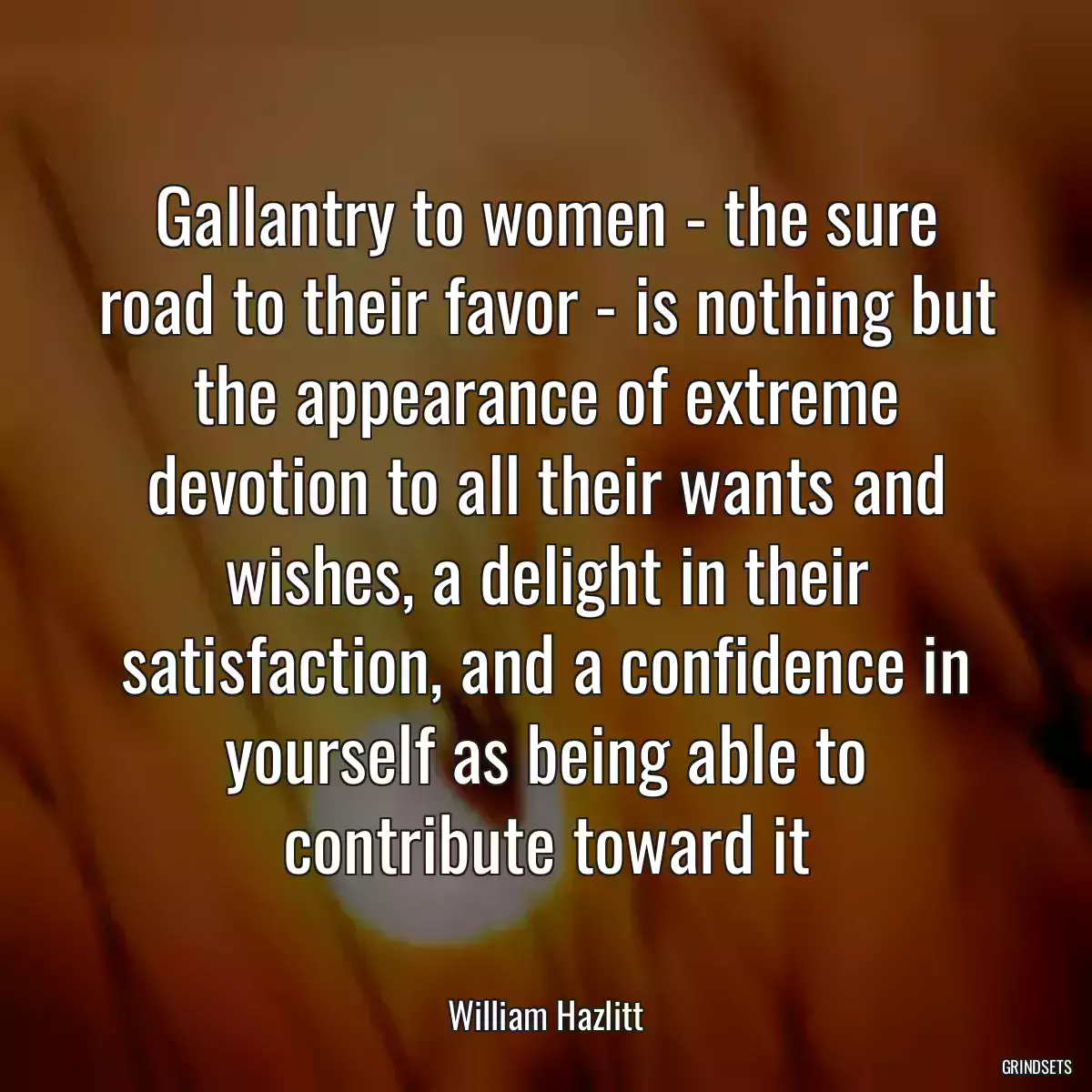 Gallantry to women - the sure road to their favor - is nothing but the appearance of extreme devotion to all their wants and wishes, a delight in their satisfaction, and a confidence in yourself as being able to contribute toward it