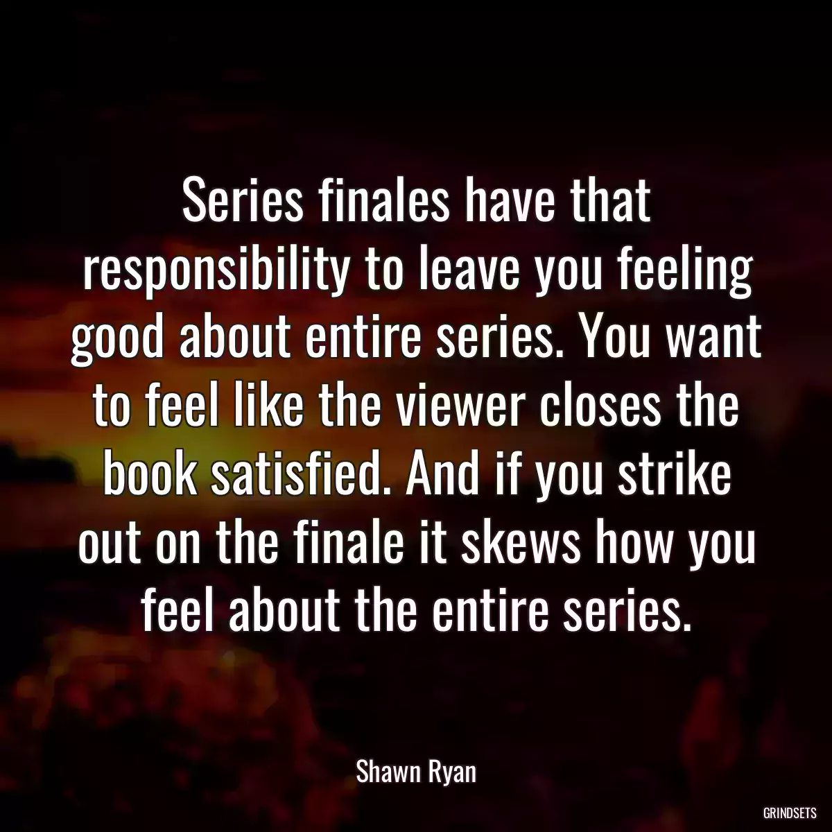 Series finales have that responsibility to leave you feeling good about entire series. You want to feel like the viewer closes the book satisfied. And if you strike out on the finale it skews how you feel about the entire series.