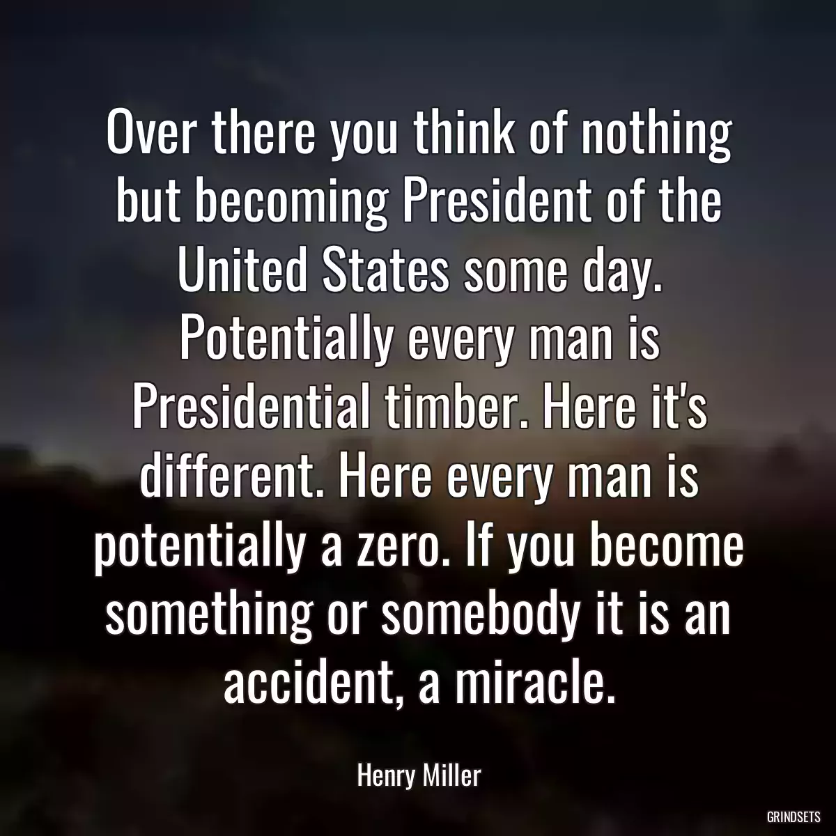 Over there you think of nothing but becoming President of the United States some day. Potentially every man is Presidential timber. Here it\'s different. Here every man is potentially a zero. If you become something or somebody it is an accident, a miracle.