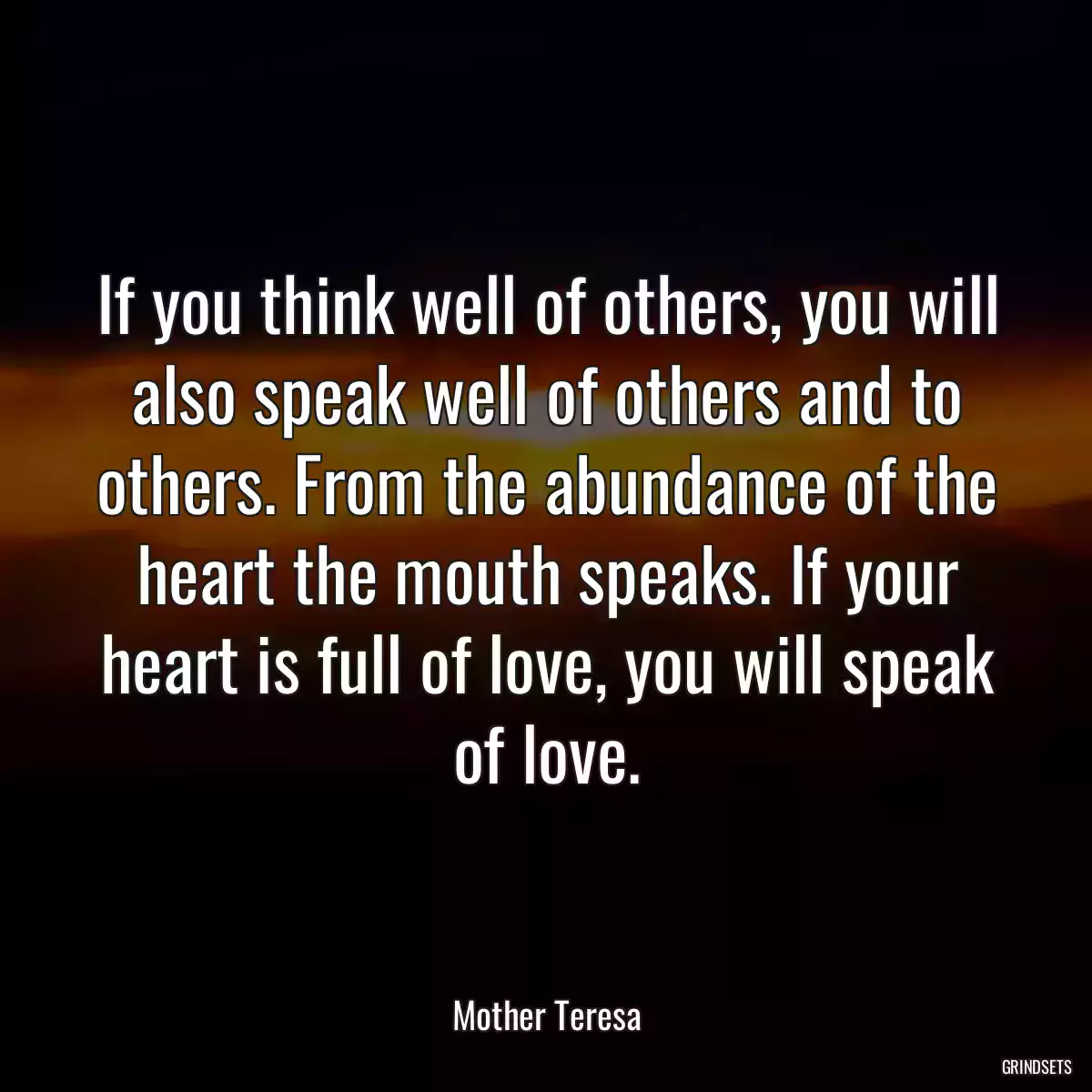 If you think well of others, you will also speak well of others and to others. From the abundance of the heart the mouth speaks. If your heart is full of love, you will speak of love.