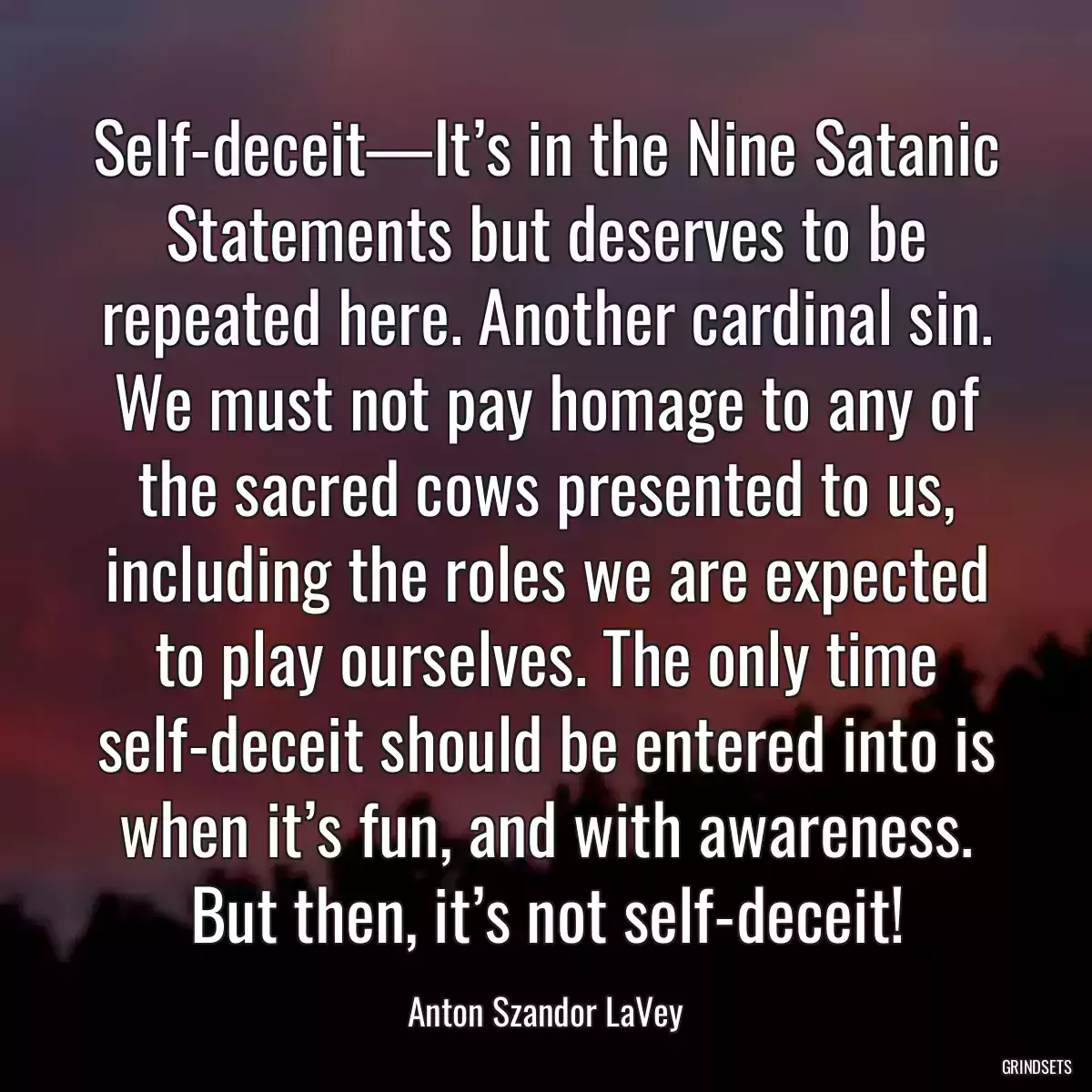 Self-deceit—It’s in the Nine Satanic Statements but deserves to be repeated here. Another cardinal sin. We must not pay homage to any of the sacred cows presented to us, including the roles we are expected to play ourselves. The only time self-deceit should be entered into is when it’s fun, and with awareness. But then, it’s not self-deceit!