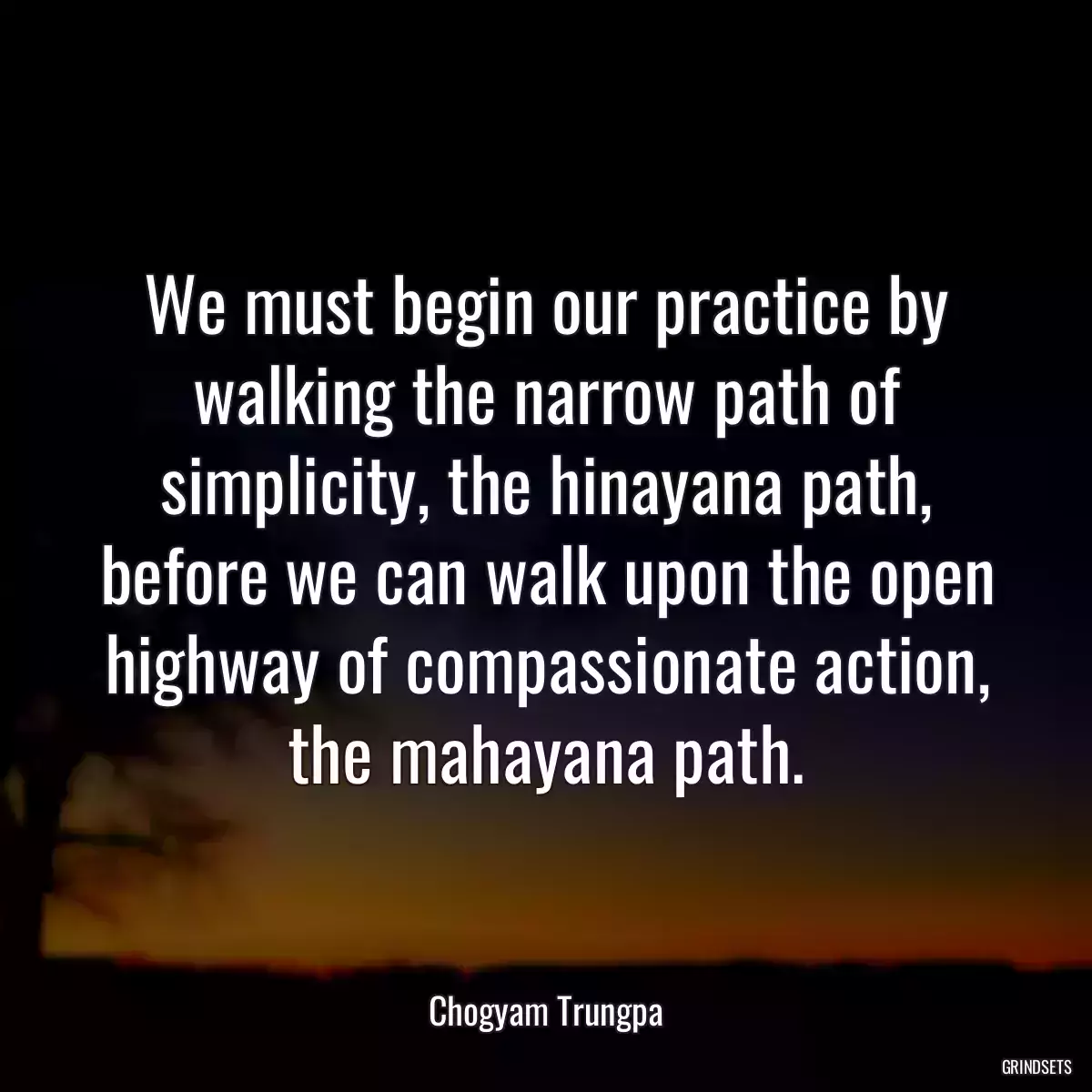 We must begin our practice by walking the narrow path of simplicity, the hinayana path, before we can walk upon the open highway of compassionate action, the mahayana path.