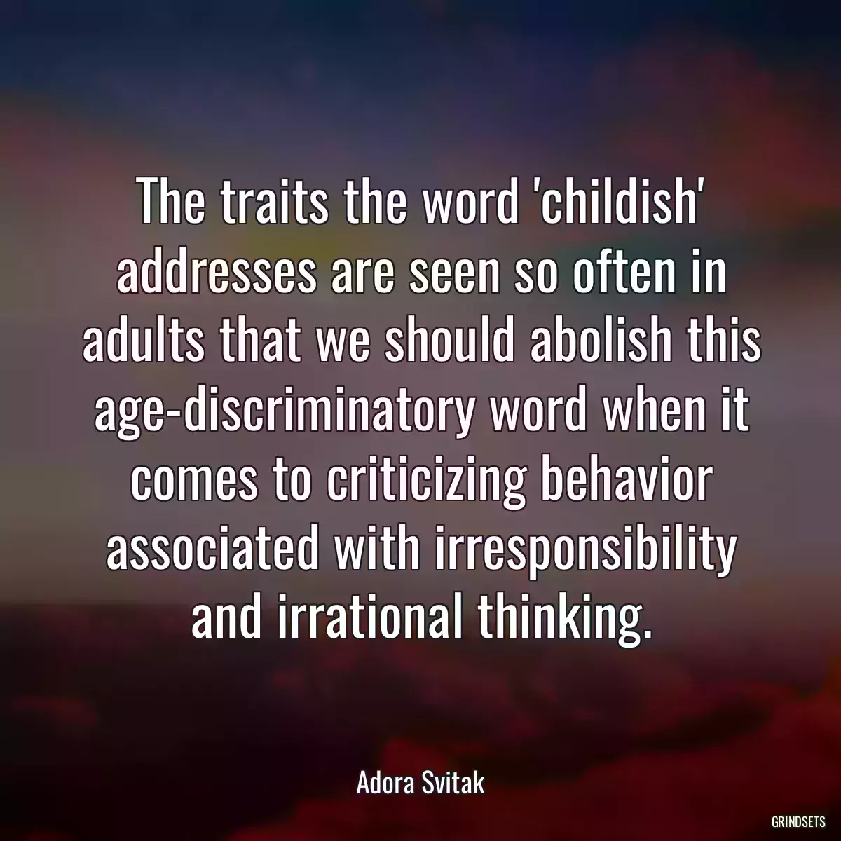 The traits the word \'childish\' addresses are seen so often in adults that we should abolish this age-discriminatory word when it comes to criticizing behavior associated with irresponsibility and irrational thinking.