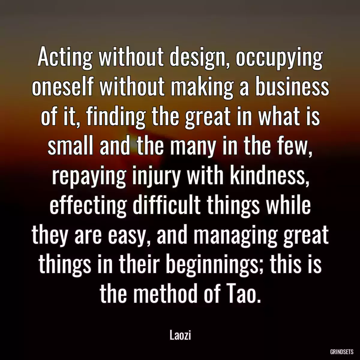 Acting without design, occupying oneself without making a business of it, finding the great in what is small and the many in the few, repaying injury with kindness, effecting difficult things while they are easy, and managing great things in their beginnings; this is the method of Tao.