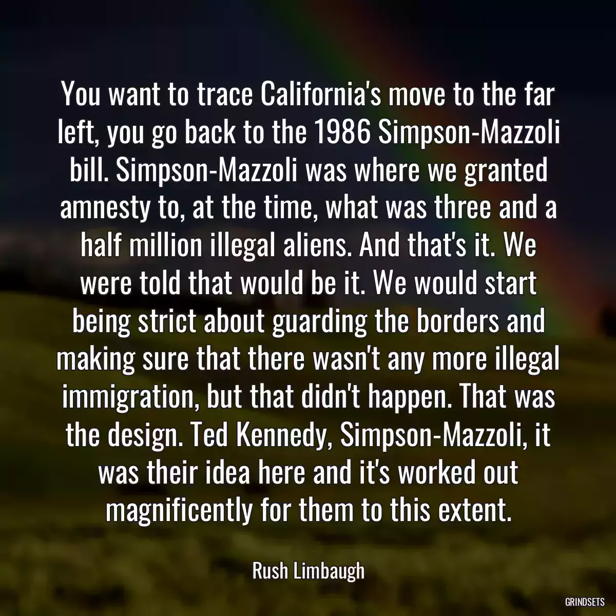 You want to trace California\'s move to the far left, you go back to the 1986 Simpson-Mazzoli bill. Simpson-Mazzoli was where we granted amnesty to, at the time, what was three and a half million illegal aliens. And that\'s it. We were told that would be it. We would start being strict about guarding the borders and making sure that there wasn\'t any more illegal immigration, but that didn\'t happen. That was the design. Ted Kennedy, Simpson-Mazzoli, it was their idea here and it\'s worked out magnificently for them to this extent.