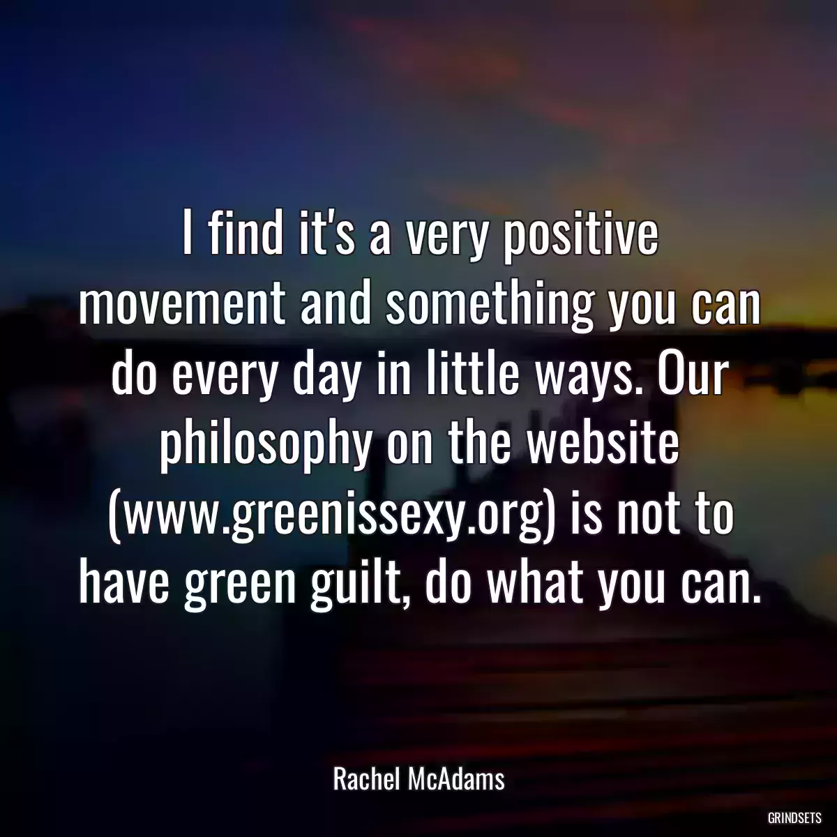 I find it\'s a very positive movement and something you can do every day in little ways. Our philosophy on the website (www.greenissexy.org) is not to have green guilt, do what you can.