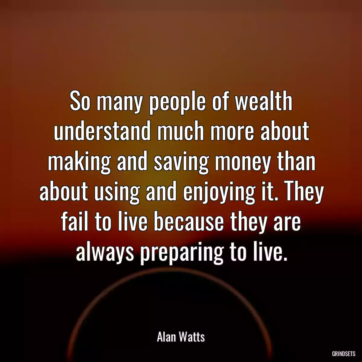 So many people of wealth understand much more about making and saving money than about using and enjoying it. They fail to live because they are always preparing to live.