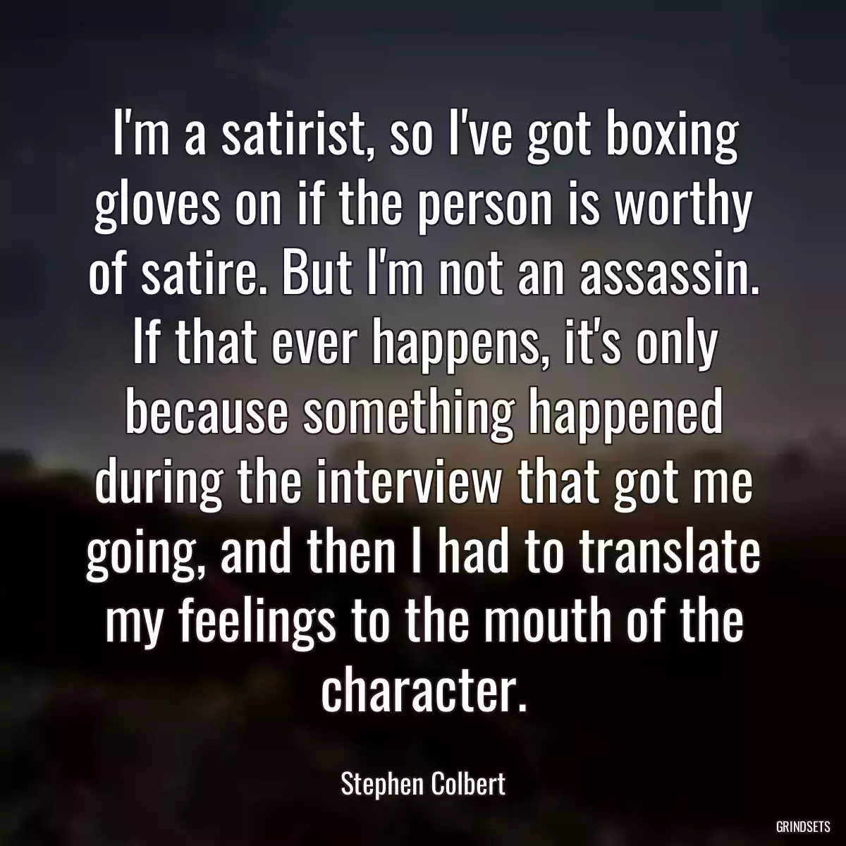 I\'m a satirist, so I\'ve got boxing gloves on if the person is worthy of satire. But I\'m not an assassin. If that ever happens, it\'s only because something happened during the interview that got me going, and then I had to translate my feelings to the mouth of the character.