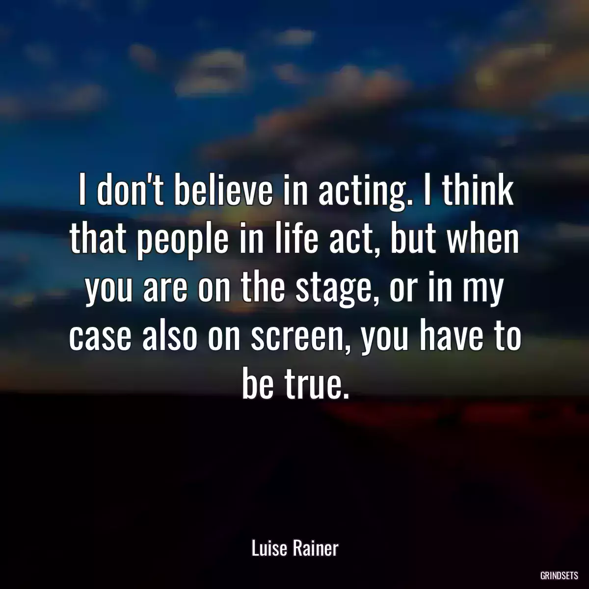 I don\'t believe in acting. I think that people in life act, but when you are on the stage, or in my case also on screen, you have to be true.