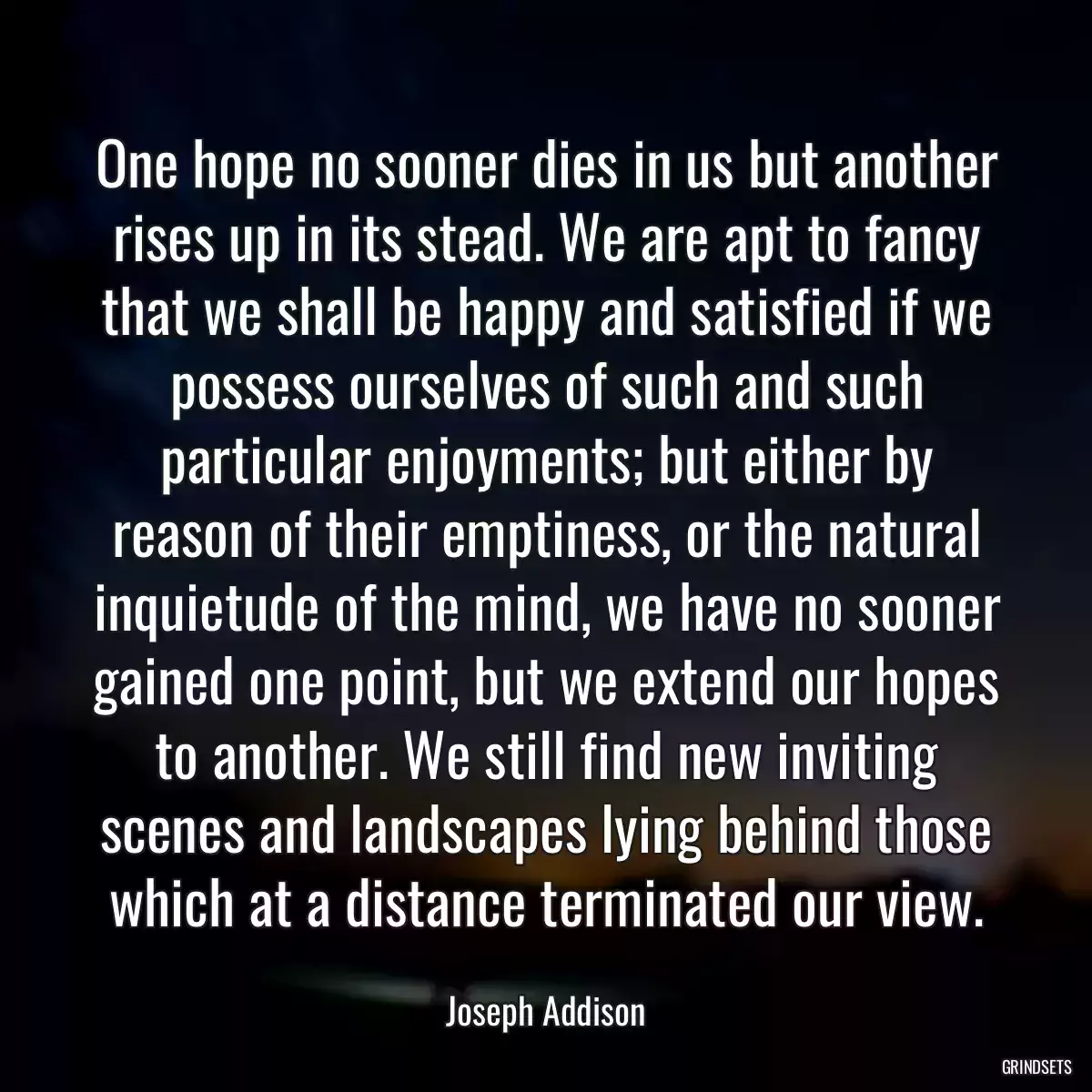 One hope no sooner dies in us but another rises up in its stead. We are apt to fancy that we shall be happy and satisfied if we possess ourselves of such and such particular enjoyments; but either by reason of their emptiness, or the natural inquietude of the mind, we have no sooner gained one point, but we extend our hopes to another. We still find new inviting scenes and landscapes lying behind those which at a distance terminated our view.