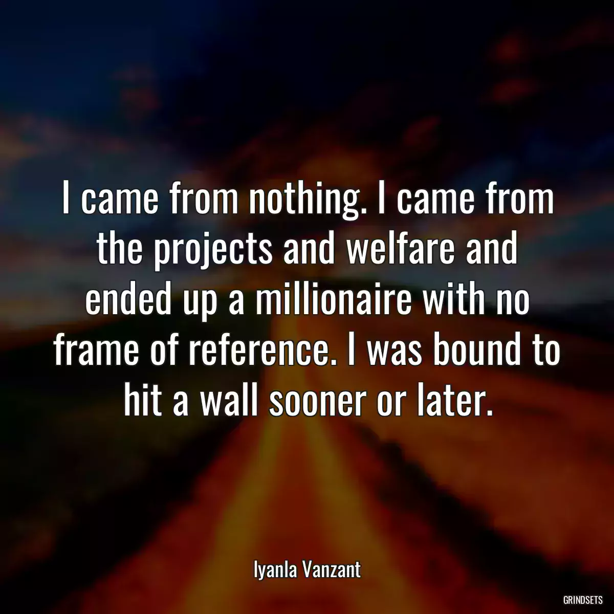 I came from nothing. I came from the projects and welfare and ended up a millionaire with no frame of reference. I was bound to hit a wall sooner or later.